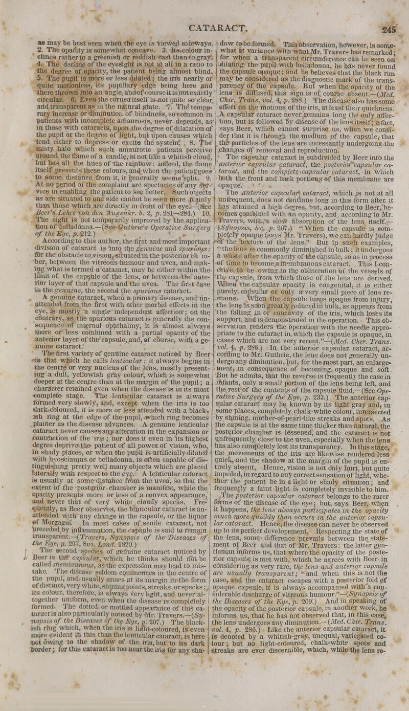 as may be best seen when the eye is viewed sideways. 2. The opacity is somewhat concave. 3. Its.colour in- clines rather to a greenish or reddish cast than to gray. 4. The decline of the eyesight is not at all in a ratio to the degree of opacity, the patient being almost blind. 5. The pupil is more or less dilated; the iris nearly or quite motionless, its pupillary edge being here and there thrown into an angle, ahdof course it is not exactly circular. 6. Even the cornea itself is-not quite so clear and transparent as in the natural state. 7. The tempo- rary increase or diminution of blindness, so common in patients with incomplete amaurosis, nev^r depends, as in those with cataracts, upon the degree of dilatation of the pupil or the degree of light, but upon causes which tend either to depress or excite the syste'm? , 8. The misty halo which such amaurotic patients perceive around the flame of a candle, is not like a whitish cloud, but has all the hues of the Tainbow: indeed, the flame itself presents these colours, and when the patient goes to some distance from it, it generally seems 'split. 9. At no period of the complaint are spectacles of any ser- vice in enabling the patient to see better. Such objects as are situated to one side cannot be seen more .plainly than those which are directly in front of the eye;—(See Beer's Lehre voh den Augenkr. b. 2, p. 2811—284.) 10. The sight is not temporarily improved by the applica- tion of belladonna.—(See Guthrie's Operative Surgery of the Eye, p. 212.) . ' p According to this author, the fitst and most important division of cataract is intcj tlje genuine and spuri'o'w: for the obstacle to vision, situated in the posterior ch ru- ber, between the vitreous humour and uvea, and mak- ing what is termed a cataract, may be either within the limit of the capsule of the lens, or between the ante- rior lay«r of that capsule and the uvea. The first Case is the genuine, the second the spurious cataract. A genuine cataract, when a primary disease, and un- attended from the first with other morbid effects in the eye, is mostly a single independent affection ; oil the contrary, as the spurious cataract is generally the con- sequence of internal ophthalmy, it is almost always more or less combined with a partial opacity of the anterior layer of the'capsule,.and, of course, with a ge- nuine cataract: The first variety of genuine cataract noticed by Beer • is that which he calls lenticular: it always begins in the centre or very nucleus of the lens, mostly present- ing a dull, yellowish gray colour, which is somewhat deeper at the centre than at the margin of the pupil; a character retained even when the disease is in its most complete stage. The lenticular cataract is always formed very slowly, and, except when the iris is too dark-coloured, it is more or less attended with a black- ish ring at the edge of the pupil, which ring becomes plainer as the disease advances. A genuine lenticular cataract never causeaany. alteration in the expansion or contraction of the iris; nor does if even in its highest degree deprive the patient of all power, of vision, who, in shady places, or when the pupil is artificially dilated with hyosciamus or belladonna, is often capable of dis- tinguishing pretty well many objects which are placed laterally with respect to the eye. A lenticular cataract is usually at some distance from the uvea, so that the extent of the posterior chamber is manifest, while the opacity presents more or less of a convex appearance, and never that of very white cloudy specks. Fre- quently, as Beer observes, the lenticular cataract is un- attended with' any change in the capsule, or the liquor «f Morgagnl In most cases of senile cataract, not preceded, by inflammation, the capsule is said to remain transparent.—(Trauers, Synopsis of the Diseases of the Eye, p. 207, 8uo. Lond. 1820.) The second species of genuine cataract noticed by Beer is thff capsular, which he thinks should not be called membranous, as the expression may lead to mis- take. The disease seldom commences in the centre of the pupil, and usually arises at its margin in the form of distinct, very white, shining points, streaks, or specks; J its colour, therefore, is always very liglrt, and never al- together uniform, even when the disease is completely I formed. The dotted or mottled appearance of this ca- taract is also particularly noticed by Mr. Travers.—(Sy- nopsis of the Diseases of the Eye, v. 207.) The black- ish ring which, when the iris is light-coloured, is even more evident in this than the lenticular cataract, is here not owing to the shadow of the iris, but to its dark border; for this cataract is too near the iris for any sha- dow to be formed. This observation, however, is some- what at variance with what Mr. Travers has remarked; for when a transparent circumference can be seen on dilating the pupil with belladonna, he has never found the capsule opaque; and he believes that the black rim may be considered as the diagnostic mark of the trans- parency of the capsule. But when the opacity of the lens is diffused, this sign is of course absent.—(Med. Chir. Trans, vol. 4, p. 288.) The disease also has some effect on the motions of the iris, at least their quickness. A capsular cataract never remains long the only affec- tion, but is followed 6y disease of the lens itself; a fact, says Beer, which cannot surprise us, when we consi- der that it is through the medium of the capsule, that i the particles of the lens are incessantly undergoing the changes of removal and reproduction. The capsular cataract is subdivided by Beer into the anterior capsular cataract, the,posteriofcapsular ca- ] taract, and the complete capsular cataract, in which I both the front and back portion? of this membrane are opaque. ■ ' • » The /interior capsular) cataract, which is not at all uufrequent, does not continue long in this form after it has attained a high degree, but, according to Beer, be- comes combined with an opacity, and, according to Mr. Travers, withva slow absorption of the lens itself.— (Synopsis, be. p. 207.) When the capsule is com- pletely opaque (says Mr. Travers), we can hardly judge of the texture of the' Jens. But in such examples,  the lens is commonly diminished in bulk; it undergoes a waste after the opacity of the capsule, so as in process of time to become a membranous cataract. This I.con- ceive to be owing to the obliteration of the vessels of 'the capsule, from which those of the lens are derived. When the capsular opacity is congenital, it is either purely capsular or only a- very small piece of lens re- mains. When the capsule turns opaque from injury, the lens is soon greatly reduced in bulk, as appears from the falling in or concavity of the iris, which loses its support, and is demonstrated in the operation. This ob- servation renders the operation with the needle appro- priate to the cataract in which the capsule is opaque, in cases which are not very recent.—(Med. Chir. Trans, vol. 4, p. 286.) In the anterior capsular cataract, ac- cording to Mr. Guthrie, the lens does not generally un- dergo any diminution, but, for the most part, an enlarge- ment, in consequence of becoming opaque and soft. But he admits, that the reverse is frequently the casein infants, only a small portion of the lens being left, and the rest of the contents of the capsule fluid.—(See Ope- rative Surgery of the Eye, p. 233.) The anterior cap- sular cataract may be known by its light gray and, in some places, completely chalk-white colour, intersected by shining, mother-of-pearl-like streaks and spots. As the capsule is at the same time thicker than natural, the posterior chamber is lessened, and the cataract is not unfrequently close to the uvea, especially when the lens has also completely lost its transparency. In this stage, the movements of the iris are likewise rendered less quick, and the shadow at the margin of the pupil is en- tirely absent. Hence, vision is not only hurt, but quite impeded, in regard to any correct sensation of light, whe- ther the patient be in a light or shady situation; and frequently a faint light is completely invisible to him. The posterior capsular cataract belongs to the rarer forms of the disease of the eye; but, says Beer, when it happens, the lens always participates in the opacity much more quickly than occurs in the anterior capsu- lar cataract. Hence, the disease can never be observed up to its perfect developement. Respecting the state of the lens, some difference prevails between the state- ment of Beer and that of Mr. Travers: the latter gen- tleman informs us, that where the opacity of the poste- rior capsule is met with, which he agrees with Beer in considering as very rare, the lens and anterior capsule are usually transparent; and when this is not the case, and the cataract escapes with a posterior fold pf opaque capsule, it is always accompanied with a con- siderable discharge of vitreous humour.—(Synopsis of the Diseases of the Eye, p. 209.) And in speaking of the opacity of the posterior capsule, in another work, he informs us, that he has not observed that, in this case, the lens undergoes any diminution.—(Med. Chir. Trans, vol. 4, p. 286.) Like the anterior capsular calaract, it is denoted by a whitish-gray, unequal, variegated co- lour; but no light-coloured, chalk-white spots and streaks are ever discernible, which, while the lens re-