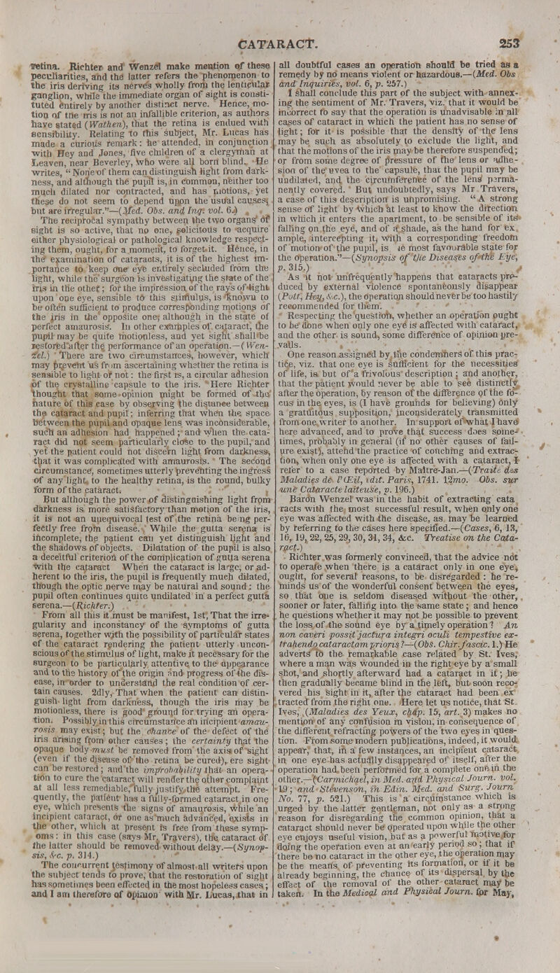 TOtina. Richter and' Wenzel make mention «|f these peculiarities, and the latter refers the phenomenon to the iris deriving its nerves wholly from the lenticular ganglion, while the immediate organ of sight is consti- tuted entirely by another distinct nerve. Hence, mo- tion of trie iris is not an infallible criterion, as authors have stated (Wathen), that the retina is endued with sensibility. Relating to this subject, Mr. Lucas has made a curious remark: he attended, in conjunction with Hey and Jones, five children of a clergyman at Leaven, near Beverley, who were all bom blind., -He writes,  None of them candistinguish light from dark- ness, and although the pupil is, in common, neither too much dilated nor co/itracted, and has motions, yet these do not seem to depend upon the usual causes^ but are irregular.—{Med. Obs. and Inq. vol. 6j) . • The reciprocal sympathy between the two organs' Of sight is so active, that no one, solicitous to -acquire either physiological or pathological knowledge respect- ing them, ought, for a moment, to forget it. Hence, in the* examination of cataraots, it is of the highest im- portance to keep one eye entirely secluded from tire light, while the surgeon is investigating the state of the iris in the othet; for the impression of the ray's of 4ight upon one eye, sensible tft this stirflulus, is /Rnowu to be often sufficient to produce corresponding motion? of the jris in the' opposite one} although in the state ot perfect amaurosis. In other examples of cataract, the pupil may be quite motionless, and yet sight shall'be restored'after the performance of an operation.—(Wen- iel.)  There are two circumstances, however, which may prevent us from ascertaining whether the retina is sensible to light or not: the first rs, a circular adhesion of the crystalline capsule to the iris. ''Here Richter thought that some-opinion might be formed of the nature of this case by observing the disiunee between the cataract and pupil: inferring that when the. space between the pupil and opaque lens was inconsiderable, such an adhesion had happened ; and when the cata- ract did not seem particularly clo%c to the pupil, and yet' the patient could not discern light from darkness-, that it was complicated with amaurosis. The second circumstance, sometimes utterly preventing the ingress of any light to the healthy retina, is the round, bulky form of the cataract* But although the power of distinguishing light from darkness is more satisfactory than motion of the iris, it is not an unequivocal test of the retina being per- fectly free from disease. , While the gutta serena is incomplete, the patient can yet distinguish light and the shadows of objects. Dilatation of the pupil is also a deceitful criterion of the complication of gutta serena with the cataract When the cataract is large, or ad- herent lo the iris, the pupil is frequently much dilated, though the optic nerve may be natural and sound: the pupil often continues quite undilated in a perfect gutta serena— (Richter.) From all this it must be manifest, 1st, That the irre- gularity and inconstancy of the symptoms of gutta serena, together wjth the possibility of particular states of the cataract rendering the patient utterly uncon- scious of the stimulus of light, make it necessary for the surgeon to be particularly attentive to the appearance and to the history of the origin and progress of the dis- ease, in-order to understand the real condition of cer- tain causes. 2dly, That when the patient can distin- guish- light from darkness, though the iris may be motionless, there is good' ground for trying an opera- tion. Possibly in this circumstance an incipient amau- rosis may exist; but the chance of the defect of the iris arising from other causes; the certainty that the opaque body must be removed from the axiaofsight (even if the disease of the retina be cured), ere sight- can be restored; and'the improbability that an opera- tion to cure the cataract will render the other complaint at all less remediable,'fully justify the attempt. Fre- quently, the patient has a fully-formed catanictjn one eye, which presents the signs of amaurosis, while an incipient cataract, or one as much advanced, exists in the other, which at present ts free from these syrnp- oms: in this case (says Mr. Travers), the cataract of Ihe latter should be removed without delay.—(Synop- sis, Src. p. 314.) The concurrent testimony of almost all writers upon the subject tends to prove, that the restoration of sight has sometimes been effected in the most hopeless cases; and I am therefore of opinion with Mr. Lucas.that in all doubtful cases an operation should be tried as a remedy by no means violent or hazardous.—(Med. Obs. and Inquiries, vol. 6, p. 257.) ' I shall conclude this part of the subject with annex- ing the sentiment of Mr. Travers, viz. that it would be incorrect fo say that the operation is unadvisable ;n all cases of cataract in which the patient has no sense of light; for it- is possible that the density of the lens may be such as absolutely to exclude the light, and that the motions of the iris may be therefore suspended; or from some degree of pressure of file lens or tdhe- sion of the' uvea to the capsule, that the pupil may be undilated, and, the circumference of the lens1 p3rma- nently covered.' But undoubtedly, says Mr Travers, a case of this description is unpromising.  A strong sense of light by which at least to know the direction in which it enters the apartment, to be sensible of its falling on the eye, and of a shade, as the hand for ex. ample, intercepting itj with a corresponding freedom of motion-of the pupil, is le most favourable state for the operation.*'— (Synopsis of the Diseases of'the hyc, p. 315.) As it not unfrequently happens that cataracts pro- duced by external violence spontaneously disappear (Pott, Hey,*, c), the operation should never be too hastily recommended for them'. . t Respecting the'quest ioh, whether an operation ought to be done when only one eye is affected with cataract, and the other is sound, some difference of opinion pre- vails. ' One reason assigned by. the condemhers of this prac- tice, viz. that one eye is sufficient for the necessities of life, is but of a frivolous description : and another, that the patient would never be able to see distinctly after the operation, by reason of the difference of the fo- cus in the eyes, is (I have grounds for believing) only a gratuitous supposition, inconsiderately transmitted from one writer to another. In support of what I have here advanced, and to prove that success does some- times, probably in general (if no other causes of fail- ure exist), attend the practice of couching and extrac- tion, when only one eye is affected with a cataract, I refer to a case reported by Maltre-Jan.—(Traiie. des Maladies de• VLEU, idit. Paris, 1741. 12mo. Obs. sur une Cataracte laiteuse, p. 196.) Bardn Wenzel'was in the habit of extracting cata racts with the most successful result, when only one eye was affected with the disease, as may be learned by referring to the cases here specified.—(Cases, 6, 13, 16, 19, 22,25,29,30, 31, 34, <kc. Treatise on the Cata- ract.) Richter was formerly convinced, that the advice not to operate when there is a cataract only in one eye, ought, for several reasons, to be disregarded : he re- minds us of the wonderful consent between the eyes, so that one is seldom diseased without the other, sooner or later, falling into the same state; and hence . he questions whether it may not be possible to prevent the loss of the sound eye by a timely operation 1 An non caveri possit jactura integri oculi tempestive ex- trahendo cataractamprions?—(Obs. Chir.fascic. 1.) He advertslb the remarkable case related by St. Ives, where a man was wounded in the right eye by a small shot, and shortly afterward had a cataract in it; he then gradually became blind in the left, but soon reco- vered his sight in it, after the cataract had been ex tracted from the right one. Here let us notice, that St Ives, (Maladies des Yeux, chap. 15, art. 3) makes no mention of any confusion in vision, in consequence of the different refracting powers of the two eyes in ques- tion. From some modern publications, indeed, it would appear, that, in a few instances, an incipient cataract in one eye has actually disappeared of itself, after the operation hacVbeen performed for a complete one in the other— {Carmichael, in Med. and Physical Journ. vol. •19; and Stevenson, in Edin. Med. and Surg. Journ No. 77, p. 521.) This is a circumstance which is urged by the latter gentleman, not only as a strong reason for disregarding the common opinion, that a cataract should never be operated upon while the other eye enjoys useful vision, but as a powerful motive for doing the operation even at an early period so; that if- there be no cataract in the other eye, the operation may- be the means of preventing its formation, or if it be already beginning, the chance of its dispersal by the effect of the removal of the other cataract maybe taken. In the Medical and Physical Journ. for May,
