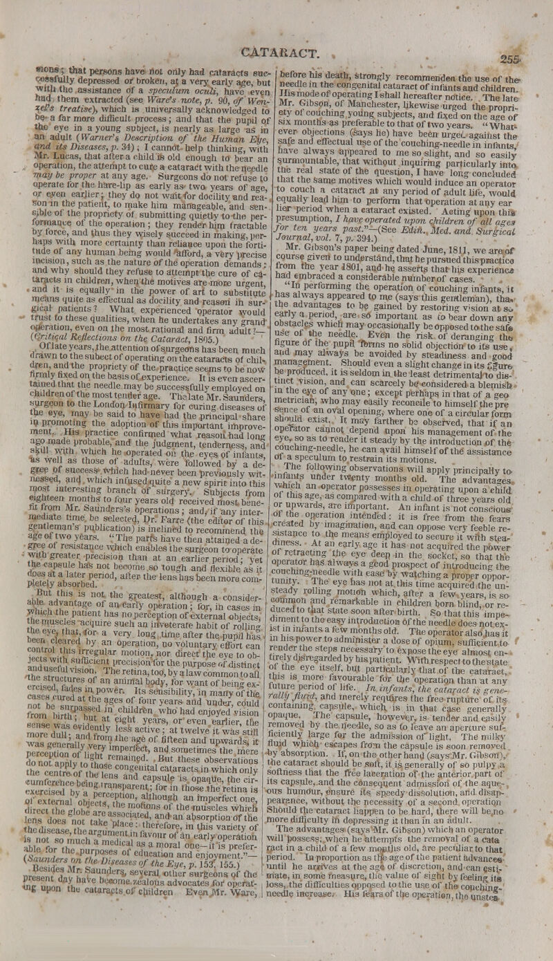 mons; that persons have not only had cataracts suc- cessfully depressed or broken, a? a very early age, but with the assistance of a speculum oculi, have even had , them extracted (see Ware's note, p. 90, of Wen- qej?s treatise), which is universally acknowledged to be a far more difficult process; and that the pupil of the eye in a young subject, is nearly as largo as in an adult {Warner's Description of the Human Eye, and its Diseases, p. 34); I cannot- help thinking, with Mr. Lucas, that after a child ife old enough to bear an , operation, the attempt to cure a cataract with the needle may be proper at any age. Surgeons do not refuse to operate for the hare-lip as early as- two. years of age or eyen earjier -t they dp not wait for docility and rea- son in the patient, to make him manageable, and sen- sible of the propriety of submitting quietly to-the per- formance of the operation ; they render hjm tractable by force, and t,hus they wisely succeed in making, per- haps with more certainty than reliance upon the forti- tude of any human being would afford, a verv precise incision, such as the nature of the operation demands • and why should they refuse to attempt the cure of ca- taracts in children, when the motives are more urgent and it is equally in the power of art to substitute means quite as effectual as docility and reason in sur- gical patients? What experienced operator would trust to these qualities, when he undertakes any ^rand aeration, even on the mostrational and firm adult?— ((,nt/.cul Reflections on the Cataract, 1805 ) Of late ycars,.the attention of surgeons has been much drawn to the subect of operating on the cataracts of chil- dren and the propriety of the.practice seems to be now firmly fixed on the basis of>xperience. it is even ascer- tained that the needle may be successfully employed on children of the most tender age. Th« late Mr. Saunders, surgeon to the Loudon Infirmary for curing diseases of the eye, may be said to have had the principal share in promoting the adoption of this important improve- ment,. His practice confirmed what reasoti had lone agoruadei probable, and the judgment, tenderness, and skill with which he operated on the eyes of infants, *s well as those of adults, were followed by a de- gfep Of success which had never been previously wit- nessed, and. which infused quite a new spirit into this most interesting branch of surgery. Subjects from eighteen months to four years old received most be le- nt from Mr. Saunders's operations; and, if any inter- mediate time be selected, Dr. Farre (the editor of this gentleman s publication) is inclined to recommend the age of two years. '.' The parte have then attained a de- • gree of resistance which enables the surgeon to operate with greater precision than at an earlier period; vet t^e capsule has not become .so tough and flexible as it Xti \late£ *T10d' after tne lens nas been more com- pletely absorbed. . ,1,!IUtJtS,is I10t, thu neatest, although a consider-' whtch ^fnT ? Katl 6arly °Peration ' for> in cas<* in wluch the patient has no perception of external objects, tde muscles acquire such an irfveterate habit of rolling tne eye, that,tfor-a very long, time after the pupil has by a,n Juration, no voluntary effort can control this irregular motion, nor direct the eye to ob- jects with sufficient precision for the purpose (.[ distinct fi«r; Theretina,too,byaPla^commo^toa erciled£l« a ammal b0dy> for want of hemS ex- S rurtd at^hP°Wer- & sensibity, in many of the. not beTmnaJpi aSes °[/<™ year* and under, could from ut r hmd„? chj'dren.who had enjoyed vision sense wa^w f ?gbi years' or'even. earlier, the more dul?- andTY fssactive; at twelve it was still was eene^lvi °™ 10 lge oC fifteen and upwards* it perceKToMi^ lmPerf%> and sometimes the mere donoraDblv tof?Lremam?d- •But tnese observations The centre nf .h^. con«Sultal cataracts in which only rxercised hv £ lrane!,arent,; for in those the retina is of « er^al ^hi^f,0?^0' althou^ an ™P<*fc« one, d reci t^ ii„bf3l3'the motl?ns of «>e-muscles which lens does not tSf°qatet' an*ai1 absorption of the he disease L P'ace 1 therefore, in this variety of ITrnt^nT^T?^'favn,,r of an ear'y operation able L fh^ n, medlCll 83 a moral one-itis prefer- able for thepurposes of education and enjoyment •'— founders on the Diseases of the Eue v 5/155 \ pretntlf E l™^' ^ ^ surgeons'p rtie fn™ dn!uhaVe bueoie./Alous advocates for operat- ing upon the cataracts of children Evenjttr. Ware, 255' before his death, strongly recommenden the use of the- needle in the congenital cataract of infants and children If is mode of operating I shall hereafter notice. The late Mr. Gibson of Manchester, likewise urged the propri- ety of couching young subjects, and fixed on the age of six months as preferable to that of two years.  What- ever objections (says he) have been urged against the safe and effectual use of the'couching-needlein infants ' have always appeared to me so slight, and so easily surmountable, that without inquiring particularly into, the real state of the question, I have long concluded that the same motives which would induce an operator to couch a cataract at any period of adult life, would equally lead him to perform that Operation at any ear lier period when a cataract existed. Acting upon this presumption, J have operated upon children of all ages /or ten years past»-(See EdiH., Med. and Surgical Journal, vol. 7, p. 394.) Mr. Gibson's paper being dated June, 1811, weareiof course given to understand, that he pursued thispractics from the year 1801, and he asserts that his experience nad embraced a considerable number of cases In performing the operation of couching infants, it lias always appeared to me (says this gentleman), tha, the advantages to be gained by restoring vision at sv- early a period, are . so important a? to bear down anv obstacles which may occasionally be opposed to the safe use of the needle. Even the risk of deranging the figure oi the pupil 'forms no solid objection to its use. and may always be avoided by steadiness and good management. Should even a slight change in its slure be produced, it is seldom in the least detrimental™ dis- tinct vision, and can scarcely be considered a blemish in the eye of any one; except perhaps in that of a geo metrician, who may easily reconcile to himself the pre sence of an oval opening, where one of a circular form should exist. It may farther be observed, that if an operator cannot depend upon his management of the eye, so as to render it steady by the introduction of the couchmg-needle, he can avail himself of the assistance of a speculum to restrain its motions. The following observations will apply principally to infants under twenty months old. The advantages, i which an operator possesses in operating upon a child | ol this age, as compared with a child of three years old or upwards, are important. An infant is not conscious of the operation intended: it is free from the fears created by imagination, and can oppose very feeble re- sistance to the means employed to secure it with stea- diness. At an early age it has not acquired the power of retracting the eye deep in the socket, so that the r°2 °r has a wavs a gcod prospect of introducing the fnnftv gT-¥.heale WJ.'h ease by matching a proper oppor- tunity. The eye has not at this time acquired the un- steady rolling motion which, after a few.years, is so- common and remarkable in children born blind, or re- - duced to that state soon after birth. So that this impe- diment to the easy introduetioB of the needle does not ex- ist in infants a few months old. The operator also has it in his power to administer a dose of opium, sufficient to render the steps necessary to expose the eye almost en- tirely disregarded by his patient. With respect to the state of the eye itself, but particularly that of the cataract, this is more favourable for the operation than at any future period of life. In infants, the cataract is gene- rally fluid, and merely requires the free rupture of its containing capsule, which is in that case generally opaque. The capsule, however, is tender and easily 1 removed by the needle, so as to leave an aperture suf- ficiently large for the admission oflight. The milky fluid which escapes from the capsule is soon removed *>y absorption. If, on the other hand (says Mr. Gibson), the cataract should be soft, it is generally of so pulpy a softness that the free laceration of the anterior part of its capsule, and the consequent admission of the aque,-, ous humour, ensure its speedy dissolution, and disap- pearance, without the necessity of a second operation Should the cataract happen to be hard, there will be,no ' more difficulty in depressing it than in an adult. The advantages (says Mr. Gibson) which an operator will possess, when he attempts the removal of a cata yact in a child of a few moatjis old, are peculiar to that period. ' In proportion as tip age of the patient advances until he arrives at the ag« of discretion, and ean gsti- mate, in some measure, the value of sight by feeling its loss, the difficulties opposed to the use of the couching-' needle increase^ His fears of tlje operatien, the unstea*