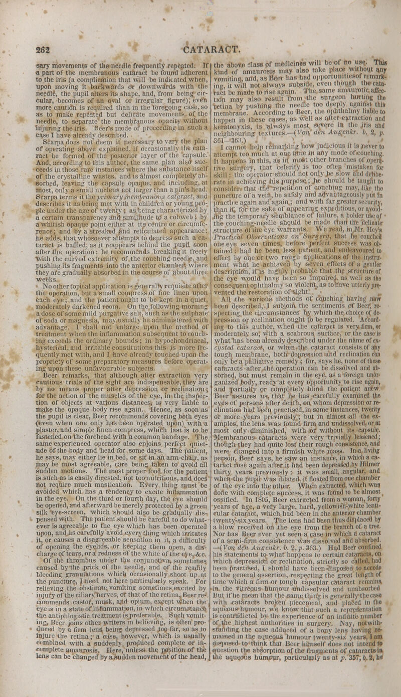 sary movements of the needle frequently repeated. If a part of the membranous cataract be found adherent to the iris (a complication that will be indicated when, upon moving it backwards Or dowrtwa'rds with the needle, the pupil alters its shape, and, from being cir- cular, becomes of an oval or irregular figure!), even more caution is required than in the foregoing case,so as to make repeated but delicate movements. of the needle, to separate' the membranous opacity without injuring the iris. Hcer's mode of proceeding in such a case I have already described. Scarpa doss not deem it necessary to vary the plan of operating above explained, if occasionally the cata- ract be formed of the posterior layer of the 'capsule.' And, according to this author, the same ptlan also suc- ceeds in those rare instances where the substance itself of the crystalline wastes, and is almost completely ab- sorbed, leaving the capsule opaque, and including, at most, only a small nucleus not larger than a pin's head. Scarpa terms it the primary membranous cataract, and describes it as being met with in children or young peo- ple under the age of twenty 5 as, being characterized by a certain transparency and similitude to a cobweb ; by a whitish opaque point either at its centre or circumfe- rence; and by a streaked £nd reticulated appearance: he adds, that whosoever attempts to depress such a ca- taraet is baffled, as it reappears behind the pupil soon after the operation: he recommends breaking it freely with the curved extremity of the oouching-needle, and pushing its fragments into the anterior chamber^ where they are gradually absorbed in the course of about.three ■weeks. No other topical application is generally requisite after the operation, but a small compress of fine linen upon each eye; and the patient ought to be kept in a quiet, moderately darkened room. On the following morning a dose of some mild purgative salt, such as the sulphate of soda or magnesia, may .usually be administered with advantage. I shall not enlarge upon the method of treatment when the inflammation subsequent to couch- ing exceeds the ordinary bounds ; in hypochondriacal, hysterical, and irritable constitutions this is more fre- quently met with, and I have already touched upon the propriety of some preparatory measures before operat- ing upon these unfavourable subjects. Beer remarks, that although after extraction very cautious trials of the sight are indispensable, they are by no means proper after depression or reclination; for the action of the muscles of the eye, in the inspec- tion of objects at various distances, is very liable to make the opaque body rise again. Hence, as soon as the pupil is clear, Beer recommends covering both eyes (even when one only has been operated upon) with plaster, and simple linen compress, which last is to be fastened on the forehead with a common bandage. The same experienced operator also enjoins perfect quiet- ude of the body and head for some days. The patient, he says, may either lie in bed, or sit in an arm-chair, as may be most agreeable, care being taken to avoid all sudden motions. The most proper food for the patient is such as is easily digested, not too nutritious, and does not require much mastication. Every thing must be avoided which has a tendency to excite inflammation in the eye. On the third or fourth day, the eye should be opened, and afterward be merely protected by a green silk eye-screen, which should also be gradually dis- pensed with. The patient should be careful to do what- ever is agreeabje to the eye which has been operated upon, and as carefully avoid every thing which irritates it, or causes a disagreeable sensation in it, a difficulty of opening the eyelids, or keeping them open, a dis- charge of tears, or a redness of the white of the eye, &.c. Of the thrombus under the conjunctiva, sometimes caused by the prick of the needle, and of the readily bleeding granulations which occasionally shoot up at the puncture, 1 need not here particularly speak. For relieving the obstinate vomiting sometimes.excited by injury of the ciliary*herves, or that of the retina. Beer re* commends castor, musk, and opium, except When the eye is in a state of.in-flammation, in which circumstance the antiphlogistic treatment is preferable. Such vomit- ing. Beer joins other writers in believing, is often pro- duced by a firm lens being depressed mo far, so as to injure the retina; a oase, however, which is usually c( mbined with a suddenly produced complete or in- complete amaurosis. Here, unless the position of the lena can be changed by a sudden movement of the head, the above slass of medicines will bo of no use. Thij kind of amaurosis may also take place without (my vomiting, and, as Beer has had opportunities* remark- in it will not always subside, even though the cata- ract be made to rise again. The same amaurotic affec- tion may also result from the surgeon hurting the retina by pushing the needle too deeply against this membrane. According to Beer, the ophthalmy liable to happen in these cases, as well as alter extraction and keratonyxis, is nlways most severe in the jris and neighbouring textures.—(Von' den Augenkr. b. 2, p. 561-36!!.) 1 ' ' ' \ - .. . , I cannot help remarking how judicious it is never to attempt too much at one tjtne in any mode of<coucliing. It happens in this, as ill mofct other branches of opera- tive surgery, that celerity is too often mistaken for skill: the operator should not only i>e slow and delibe- rate in achieving itis purpose,; Jie should be taugfit to consider) that the-repetition of couching may, like the puncture of a vein, be safely and advantageously put In practice again and*again,; and. with far greater security, than if, for the sake of appearing expeditious, or avoid- ing the temporary semblance of failure, a bolder use of the couching-needle should be made than the delicate structure Of the eye warrants. We read, in^Mr. Hoy's Practical Observations on Surgery, that he couchej one eye seven times, before perfect success was oJ> tained: had he been less patient, and endeavoured to effect by one or two rough applications of the instru- ment what he achijve'd by seven efforts of a gentler description, it is highly probable that the structure of the eye would have been so impaired, as well as the consequent ophthalmy so violent, as toilave uttcrlypre- vented the restoration of sight?. • . _, All the various methods of CQuching having now been described, I subjoin tlie sentiments of Beer, re- specting the circumstances lw which the^hoice of de- pression or reclination ought fo be regulated. Accord- ing to this author, wherl the cataract is very firm, it moderately so; with a scabrous surface, or the case is what has been already described under the name of en- cysted cataract, or when.tlie cataract consists of any tough membrane, bottr depression and reclination can oniy be a palliative remedy; for, says he, none of these cataracts after 4he operation can be dissolved and ab- sorbed, but must remain in the eye, as a foreign unor- ganized body, ready at every opportunity to rise again, and partially or completely blind the patient am w Beer assures us, that he has carefully examined the eyes of persons after death, on whom depression or re- clination had been practised, in some instances, twenty or more years previously; but in almost all the ex- amples, the lens was found firm and undissolved, or at most only diminished, with or without its capsule. Membranous cataracts were very trivially lessened; though they had quite lost their rough consistence, and were changed into a firmish white mass. Jn>a. living person, Beer says, he saw an instance, in which a ca- taract rose again after it had been depressed by Hilmer thirty years previously: it was small, angular, and when the pupil was dilated, it floated from one chamber of the eye into the other. When extracted, which was done with complete success, it was found to be almost _ ossified. In 1805, Beer extracted from a woman, forty years of age, a Very large, hard, yellowish-white lenti- cular cataraot, which had been in the anterior chamber twenty-six years. The lens had been thus displaced by a blow received on the eye from the branch of a tree. Nor has Beej ever yet seen a case in which a cataract of a semi-firm consistence was dissolved and absorbed. —(Von den Augenkr. b. 2, p. 363.) Had Beer confined his statements to what happens to certain cataracts, on which depression or reclination, strictly so called, had been practised, I should have been -disposed to accede to the general assertion, respecting the great length of time which a firm or tough capsular cataract remains, in the vitreous humour undissolved and unabsorbed But. if he mean that the same thing is gencralrythecase with cataracts broken piecemeal, and placed in the aqueous-humour, we know that such a representation is contradicted by the experience of an infinite number of the highest authorities in surgery. Nay, notwith- standing the case adduced of a bony lens having re- mained in the aqueous humour twenty-six years, I am disposed- to think that Beer himself does not intend to question the absorption of the fragments of cataracts in the aqueous humcur, particulajly as at p. 357, b. 2, ha