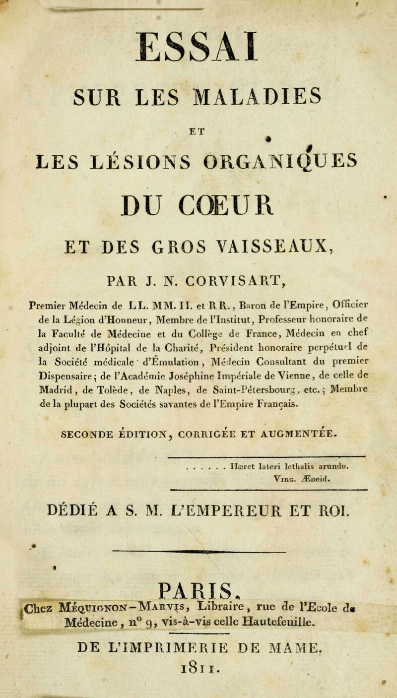 ESSAI SUR LES MALADIES * LES LÉSIONS ORGANIQUES DU COEUR ET DES GROS VAISSEAUX, PAR J. N. CORVISART, Premier Médecin de LL. MM. II. et RR., Baron de l'Empire, Officier de la Légion d'Honneur, Membre de l'Institut, Professeur honoraire de la Faculté de Médecine et du Collège de France, Médecin en chef adjoint de l'Hôpital de la Charité, Président honoraire perpétuel de la Société médicale ' d'Emulation , Médecin Consultant du premier Dispensaire; de l'Académie Joséphine Impériale de Vienne, de celle de Madrid, de Tolède, de Nanles, de Saint-Pétersbourg-, etc.; Membre ■de la plupart des Sociétés savantes de l'Empire Français. SECONDE ÉDITION, CORRIGEE ET AUGMENTEE. livret laleri Iethalis arundo. Virg. jEneid. DÉDIÉ A S. M. L'EMPEREUR ET ROI. PARIS. ez Mequignon-Marvis, Libraire, rue de l'Ecole d« Médecine, n° 9, vis-à-vis celle Hautefeuille. DE L'IMPRIMERIE DE MAME. 1811.