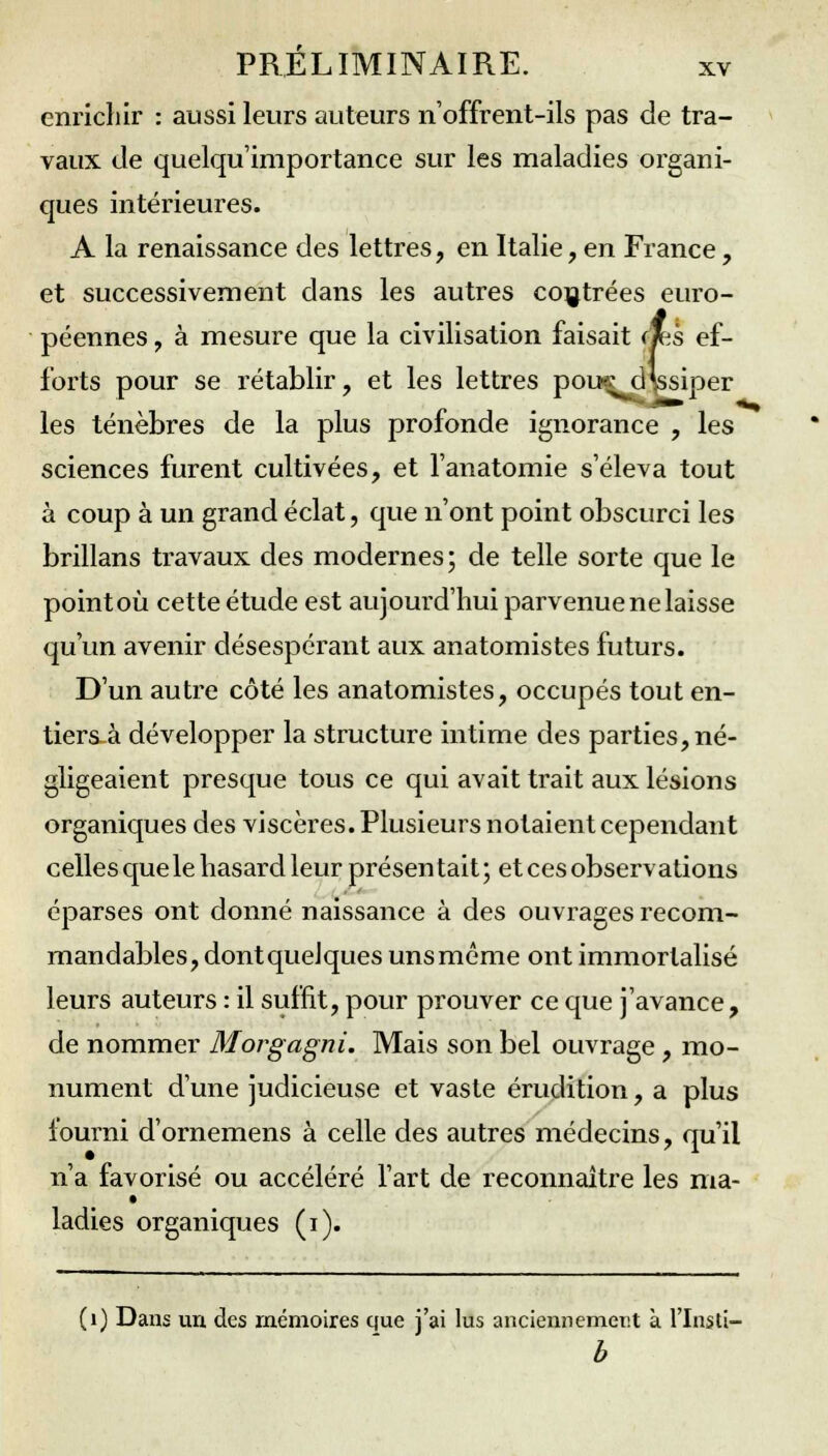 enrichir : aussi leurs auteurs n'offrent-ils pas de tra- vaux de quelqu'importance sur les maladies organi- ques intérieures. A la renaissance des lettres, en Italie, en France, et successivement dans les autres contrées euro- péennes , à mesure que la civilisation faisait (jks ef- forts pour se rétablir, et les lettres pou^d^ssiper les ténèbres de la plus profonde ignorance , les sciences furent cultivées, et l'anatomie s'éleva tout à coup à un grand éclat, que n'ont point obscurci les brillans travaux des modernes; de telle sorte que le pointoù cette étude est aujourd'hui parvenue ne laisse qu'un avenir désespérant aux anatomistes futurs. D'un autre côté les anatomistes, occupés tout en- tiers à développer la structure intime des parties, né- gligeaient presque tous ce qui avait trait aux lésions organiques des viscères. Plusieurs notaient cependant celles que le hasard leur présentait ; et ces observations éparses ont donné naissance à des ouvrages recom- mandables, dontquelques unsmême ont immortalisé leurs auteurs : il suffit, pour prouver ce que j'avance, de nommer Morgagni. Mais son bel ouvrage, mo- nument d'une judicieuse et vaste érudition, a plus fourni d'ornemens à celle des autres médecins, qu'il n'a favorisé ou accéléré l'art de reconnaître les ma- ladies organiques (i). '1) Dans un des mémoires que j'ai lus anciennement à l'Insti- b