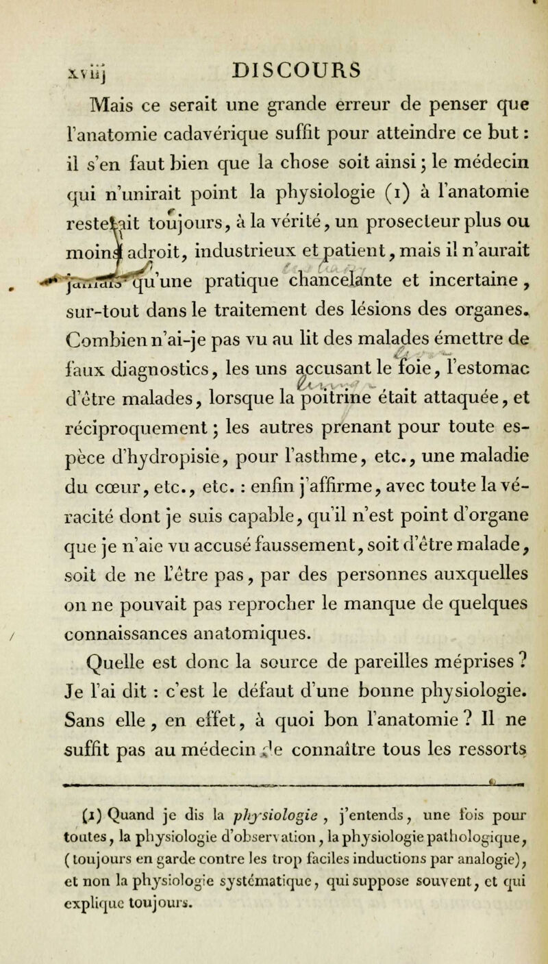 Mais ce serait une grande erreur de penser que l'anatomie cadavérique suffit pour atteindre ce but : il s'en faut bien que la chose soit ainsi ; le médecin qui n'unirait point la physiologie (i) à l'anatomie restent toujours, à la vérité, un prosecleur plus ou moins adroit, industrieux et patient, mais il n'aurait --* julxirtTorqu'une pratique chancelante et incertaine, sur-tout dans le traitement des lésions des organes. Combien n'ai-je pas vu au lit des malades émettre de faux diagnostics, les uns accusant le foie, l'estomac d'être malades, lorsque la poitrine était attaquée, et réciproquement ; les autres prenant pour toute es- pèce d'hydropisie, pour l'asthme, etc., une maladie du cœur, etc., etc. : enfin j'affirme, avec toute la vé- racité dont je suis capable, qu'il n'est point d'organe que je n'aie vu accusé faussement, soit d'être malade, soit de ne L'être pas, par des personnes auxquelles on ne pouvait pas reprocher le manque de quelques connaissances anatomiques. Quelle est donc la source de pareilles méprises ? Je l'ai dit : c'est le défaut d'une bonne physiologie. Sans elle, en effet, à quoi bon l'anatomie ? Il ne suffit pas au médecin £.e connaître tous les ressorts (j) Quand je dis la physiologie, j'entends, une fois pour toutes, la physiologie d'observation, la physiologie pathologique, ( toujours en garde contre les trop faciles inductions par analogie), et non la physiologie systématique, qui suppose souvent, et qui explique toujours.