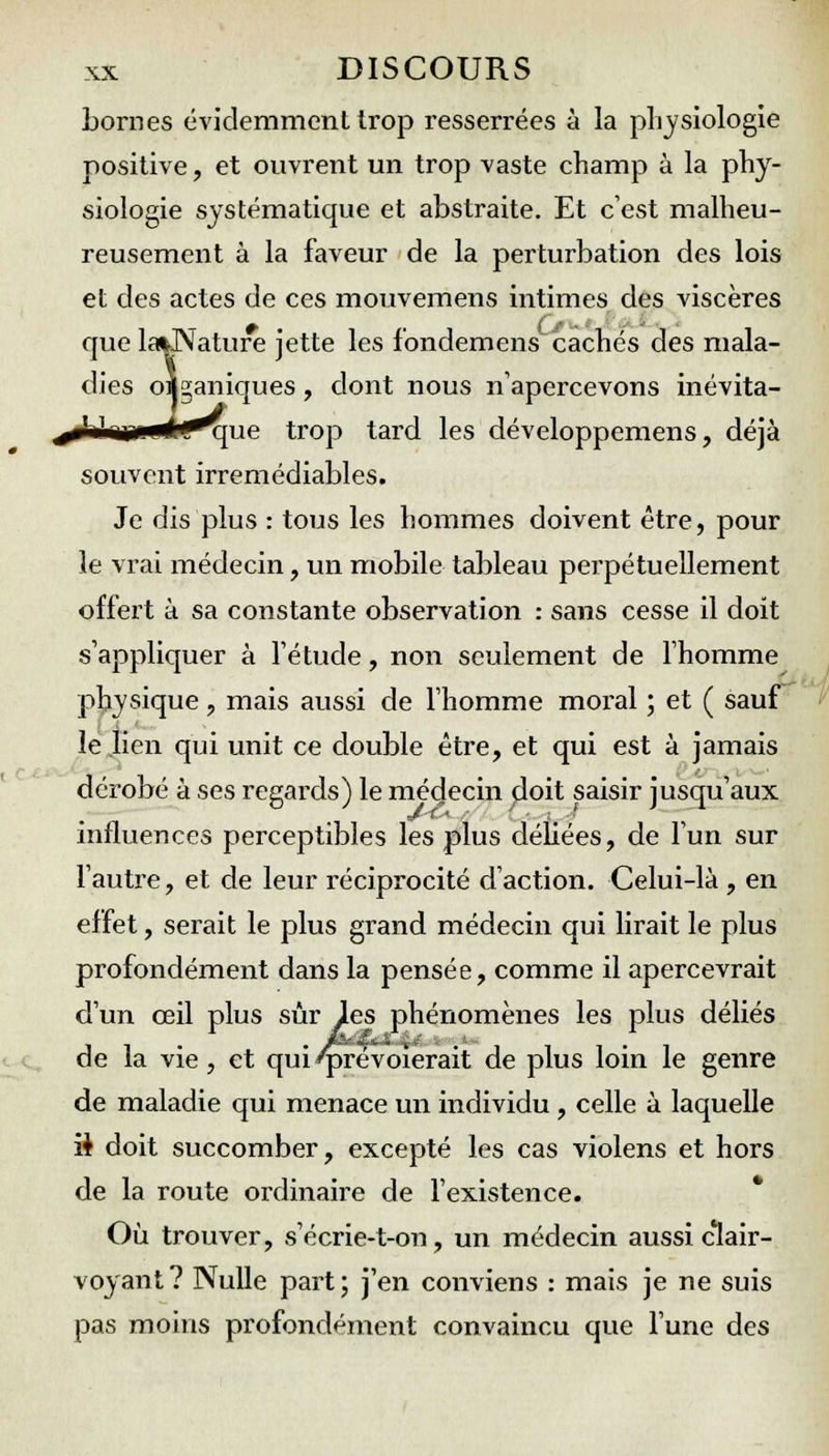 bornes évidemment trop resserrées à la physiologie positive, et ouvrent un trop vaste champ à la phy- siologie systématique et abstraite. Et c'est malheu- reusement à la faveur de la perturbation des lois et des actes de ces mouvemens intimes des viscères que lafcJNature jette les l'ondemens cachés des mala- dies oi^aniques, dont nous n'apercevons inévita- *ue trop tard les développemens, déjà souvent irrémédiables. Je dis plus : tous les hommes doivent être, pour le vrai médecin, un mobile tableau perpétuellement offert à sa constante observation : sans cesse il doit s'appliquer à l'étude, non seulement de l'homme physique, mais aussi de l'homme moral ; et ( sauf le lien qui unit ce double être, et qui est à jamais dérobé à ses regards) le médecin doit saisir jusqu'aux influences perceptibles les plus déliées, de l'un sur l'autre, et de leur réciprocité d'action. Celui-là , en effet, serait le plus grand médecin qui lirait le plus profondément dans la pensée, comme il apercevrait d'un œil plus sûr les phénomènes les plus déliés de la vie , et qui qjrévoïerait de plus loin le genre de maladie qui menace un individu , celle à laquelle ii doit succomber, excepté les cas violens et hors de la route ordinaire de l'existence. Où trouver, s'écrie-t-on, un médecin aussi clair- voyant? Nulle part; j'en conviens : mais je ne suis pas moins profondément convaincu que l'une des