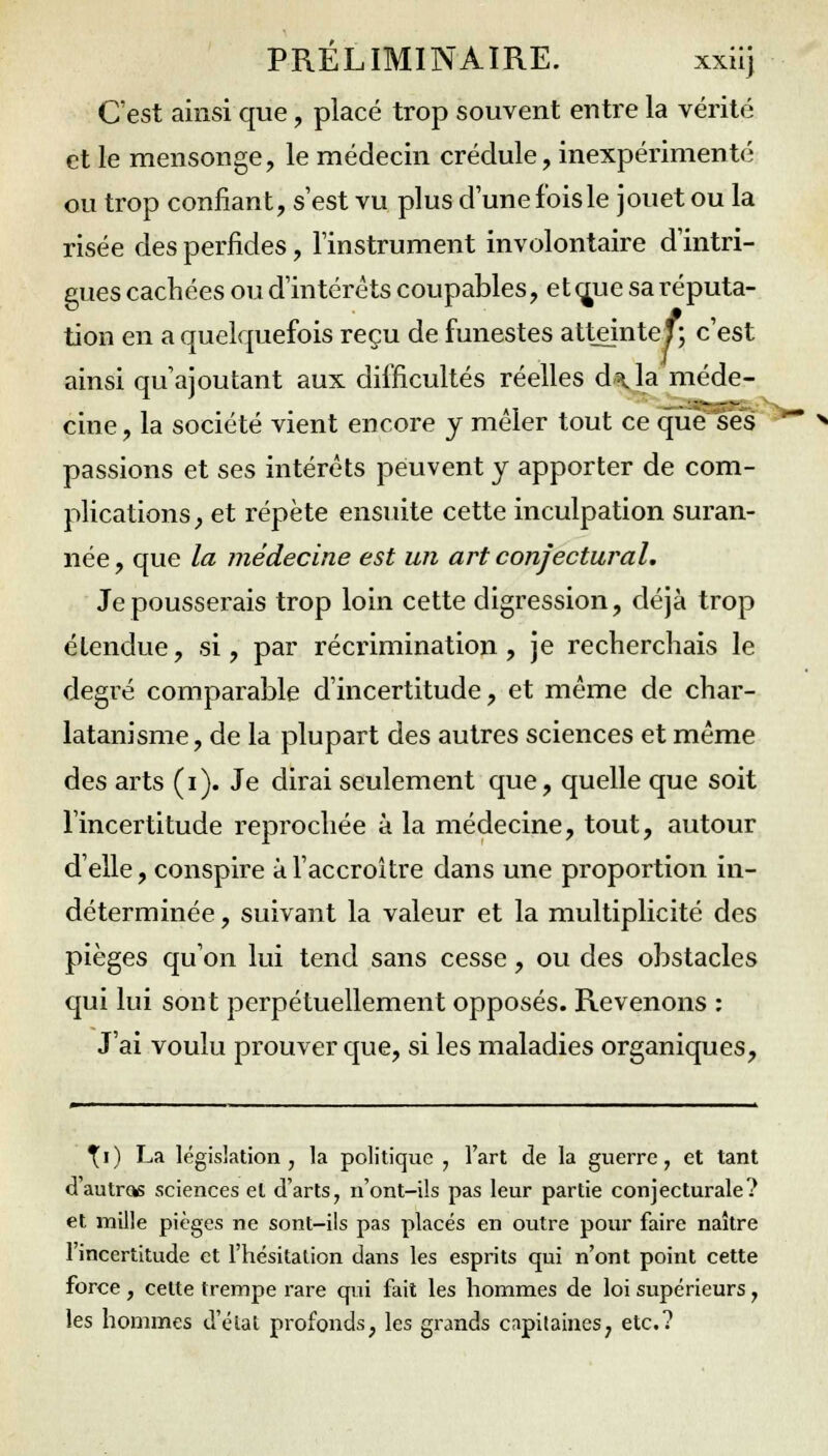 C'est ainsi que, placé trop souvent entre la vérité et le mensonge, le médecin crédule, inexpérimenté ou trop confiant, s'est vu plus d'une fois le jouet ou la risée des perfides, l'instrument involontaire d'intri- gues cachées ou d'intérêts coupables, et çme sa réputa- tion en a quelquefois reçu de funestes atteinte!; c'est ainsi qu'ajoutant aux difficultés réelles d\la méde- cine, la société vient encore y mêler tout ce que ses passions et ses intérêts peuvent y apporter de com- plications, et répète ensuite cette inculpation suran- née , que la médecine est un art conjectural. Je pousserais trop loin cette digression, déjà trop étendue, si, par récrimination, je recherchais le degré comparable d'incertitude, et même de char- latanisme, de la plupart des autres sciences et même des arts (i). Je dirai seulement que, quelle que soit l'incertitude reprochée à la médecine, tout, autour d'elle, conspire à l'accroître dans une proportion in- déterminée , suivant la valeur et la multiplicité des pièges qu'on lui tend sans cesse, ou des obstacles qui lui sont perpétuellement opposés. Revenons : J'ai voulu prouver que, si les maladies organiques, ^i) La législation, la politique , l'art de la guerre, et tant d'autras sciences et d'arts, n'ont-ils pas leur partie conjecturale? et mille pièges ne sont-ils pas placés en outre pour faire naître 1 incertitude et l'hésitation dans les esprits qui n'ont point cette force, celte trempe rare qui fait les hommes de loi supérieurs, les hommes d'état profonds, les grands capitaines, etc.?