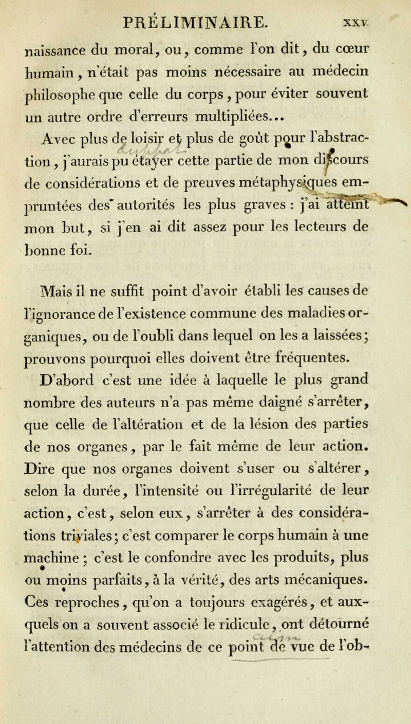 naissance du moral, ou, comme Ton dit, du cœur humain, n'était pas moins nécessaire au médecin philosophe que celle du corps , pour éviter souvent un autre ordre d'erreurs multipliées... Avec plus de loisir et plus de goût pç^ur l'abstrac- tion , j'aurais pu étayer cette partie de mon discours de considérations et de preuves métaphysiques em- pruntées des autorités les plus graves : j'ai aîtemT mon but, si j'en ai dit assez pour les lecteurs de bonne foi. Mais il ne suffit point d'avoir établi les causes de l'ignorance de l'existence commune des maladies or- ganiques, ou de l'oubli dans lequel on les a laissées; prouvons pourquoi elles doivent être fréquentes. D'abord c'est une idée à laquelle le plus grand nombre des auteurs n'a pas même daigné s'arrêter, que celle de l'altération et de la lésion des parties de nos organes, par le fait même de leur action. Dire que nos organes doivent s'user ou s altérer, selon la durée, l'intensité ou l'irrégularité de leur action, c'est, selon eux, s'arrêter à des considéra- tions triviales; c'est comparer le corps humain à une machine ; c'est le confondre avec les produits, plus ou moins parfaits, à la vérité, des arts mécaniques. Ces reproches, qu'on a toujours exagérés, et aux- quels on a souvent associé le ridicule, ont détourné l'attention des médecins de ce point de vue de l'ob-