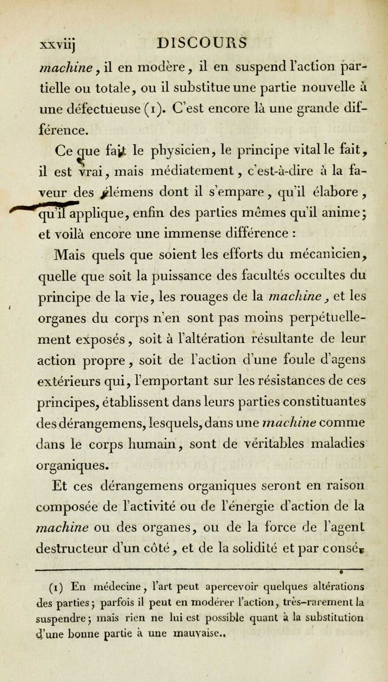 machine, il en modère, il en suspend l'action par- tielle ou totale, ou il substitue une partie nouvelle à une défectueuse (i). C'est encore là une grande dif- férence. Ce crue fait le physicien, le principe vital le fait, il est vrai, mais médiatement, c'est-à-dire à la la- veur des jélémens dont il s'empare, qu'il élabore, qu'il applique, enfin des parties mêmes qu'il anime; et voilà encore une immense différence : Mais quels que soient les efforts du mécanicien, quelle que soit la puissance des facultés occultes du principe de la vie, les rouages de la machine . et les organes du corps n'en sont pas moins perpétuelle- ment exposés, soit à l'altération résultante de leur action propre, soit de l'action d'une foule d'agens extérieurs qui, l'emportant sur les résistances de ces principes, établissent dans leurs parties constituantes des dérangemens, lesquels, dans une machine comme dans le corps humain, sont de véritables maladies organiques. Et ces dérangemens organiques seront en raison composée de l'activité ou de l'énergie d'action de la machine ou des organes, ou de la force de l'agent destructeur d'un côté, et de la solidité et par consé» _______ , | (i) En médecine, l'art peut apercevoir quelques altérations des parties 5 parfois il peut en modérer l'action, très-rarement la suspendre ; mais rien ne lui est possible quant à la substitution d'une bonne partie à une mauvaise..