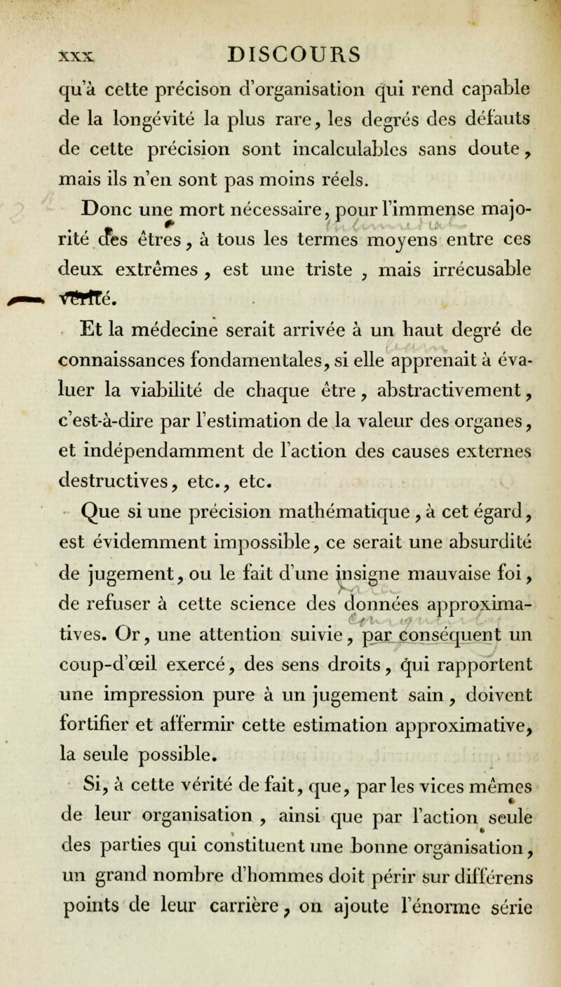 qu'à cette précison d'organisation qui rend capable de la longévité la plus rare, les degi'és des défauts de cette précision sont incalculables sans doute , mais ils n'en sont pas moins réels. Donc une mort nécessaire, pour l'immense majo- rite des êtres, à tous les termes moyens entre ces deux extrêmes , est une triste , mais irrécusable VTWfé. Et la médecine serait arrivée à un haut degré de connaissances fondamentales, si elle apprenait à éva- luer la viabilité de chaque être, abstractivement, c'est-à-dire par l'estimation de la valeur des organes, et indépendamment de l'action des causes externes destructives, etc., etc. Que si une précision mathématique , à cet égard, est évidemment impossible, ce serait une absurdité de jugement, ou le fait d'une nisigne mauvaise foi, de refuser à cette science des données approxima- tives. Or, une attention suivie, par conséquent un coup-d'ceil exercé, des sens droits, qui l'apportent une impression pure à un jugement sain, doivent fortifier et affermir cette estimation approximative, la seule possible. Si, à cette vérité de fait, que, par les vices mêmes de leur organisation , ainsi que par l'action seule des parties qui constituent une bonne organisation, un grand nombre d'hommes doit périr sur différens points de leur carrière 7 on ajoute l'énorme série