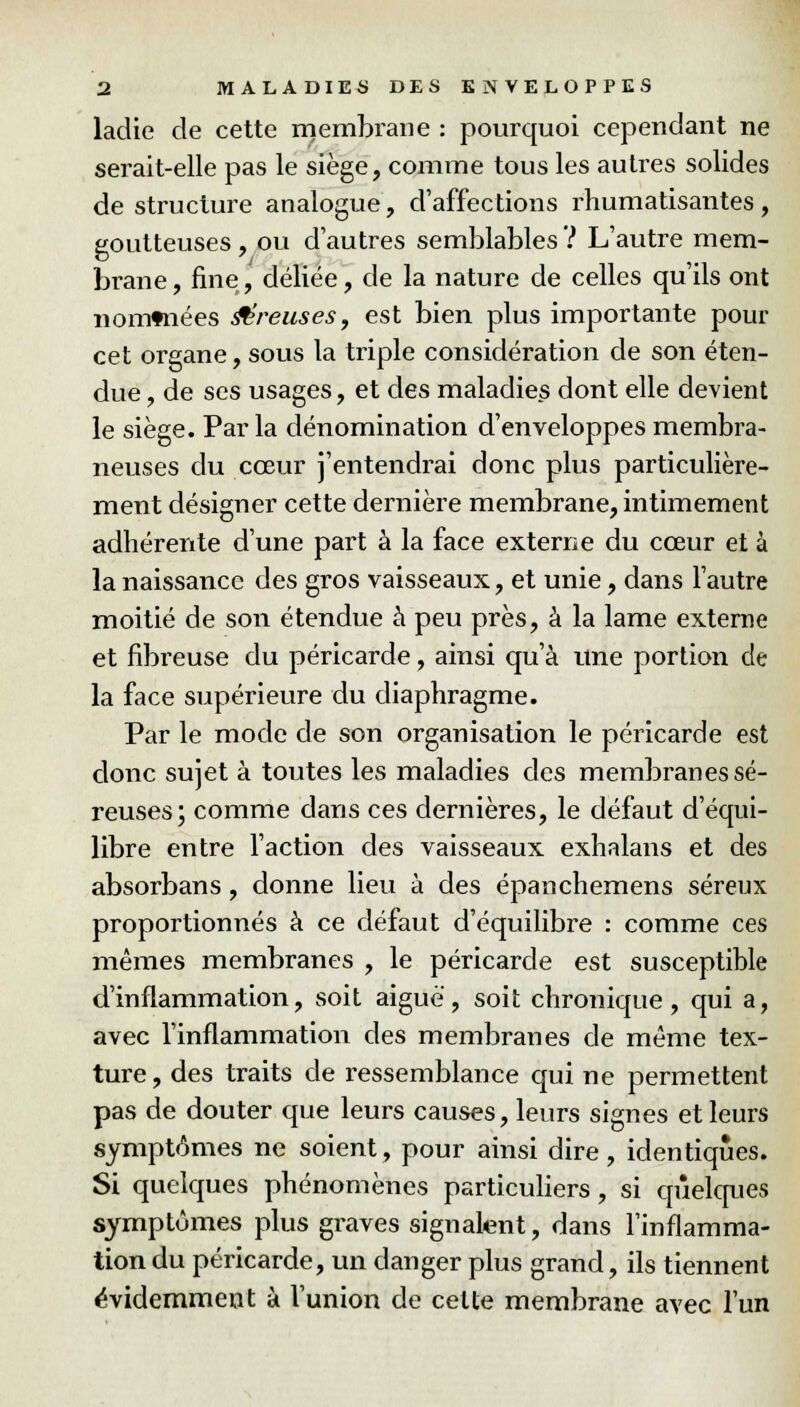 ladie cle cette membrane : pourquoi cependant ne serait-elle pas le siège, comme tous les autres solides de structure analogue, d'affections rhumatisantes, goutteuses , ou d'autres semblables ? L'autre mem- brane, fine, déliée, de la nature de celles qu'ils ont nommées Creuses, est bien plus importante pour cet organe, sous la triple considération de son éten- due , de ses usages, et des maladies dont elle devient le siège. Par la dénomination d'enveloppes membra- neuses du cœur j'entendrai donc plus particulière- ment désigner cette dernière membrane, intimement adhérente d'une part à la face externe du cœur et à la naissance des gros vaisseaux, et unie, dans l'autre moitié de son étendue à peu près, à la lame externe et fibreuse du péricarde, ainsi qu'à une portion de la face supérieure du diaphragme. Par le mode de son organisation le péricarde est donc sujet à toutes les maladies des membranes sé- reuses; comme dans ces dernières, le défaut d'équi- libre entre l'action des vaisseaux exhalans et des absorbans , donne lieu à des épanchemens séreux proportionnés à ce défaut d'équilibre : comme ces mêmes membranes , le péricarde est susceptible d'inflammation, soit aiguë, soit chronique, qui a, avec l'inflammation des membranes de même tex- ture, des traits de ressemblance qui ne permettent pas de douter que leurs causes, leurs signes et leurs symptômes ne soient, pour ainsi dire, identiques. Si quelques phénomènes particuliers, si quelques symptômes plus graves signalent, dans l'inflamma- tion du péricarde, un danger plus grand, ils tiennent évidemment à l'union de cette membrane avec l'un