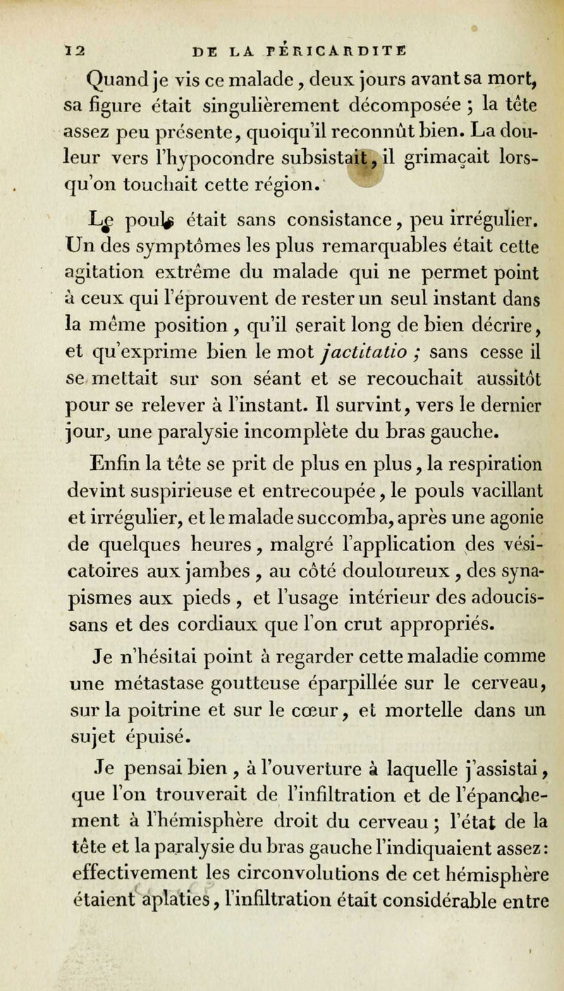 Quand je vis ce malade , deux jours avant sa mort, sa figure était singulièrement décomposée ; la tête assez peu présente, quoiqu'il reconnût bien. La dou- leur vers riivpocondre subsistait, il grimaçait lors- qu'on touchait cette région. Le pou|$ était sans consistance, peu irrégulier. Un des symptômes les plus remarquables était cette agitation extrême du malade qui ne permet point à ceux qui l'éprouvent de rester un seul instant dans la même position , qu'il serait long de bien décrire, et qu'exprime bien le mot jactitatio ; sans cesse il se mettait sur son séant et se recouchait aussitôt pour se relever à l'instant. Il survint, vers le dernier jour, une paralysie incomplète du bras gauche. Enfin la tête se prit de plus en plus, la respiration devint suspirieuse et entrecoupée, le pouls vacillant et irrégulier, et le malade succomba, après une agonie de quelques heures, malgré l'application des vési- catoires aux jambes , au côté douloureux , des syna- pismes aux pieds , et l'usage intérieur des adoucis- sans et des cordiaux que l'on crut appropriés. Je n'hésitai point à regarder cette maladie comme une métastase goutteuse éparpillée sur le cerveau, sur la poitrine et sur le cœur, et mortelle dans un sujet épuisé. Je pensai bien , à l'ouverture à laquelle j'assistai, que l'on trouverait de l'infiltration et de l'épanche- ment à l'hémisphère droit du cerveau ; l'état de la tête et la paralysie du bras gauche l'indiquaient assez : effectivement les circonvolutions de cet hémisphère étaient aplaties, l'infiltration était considérable entre