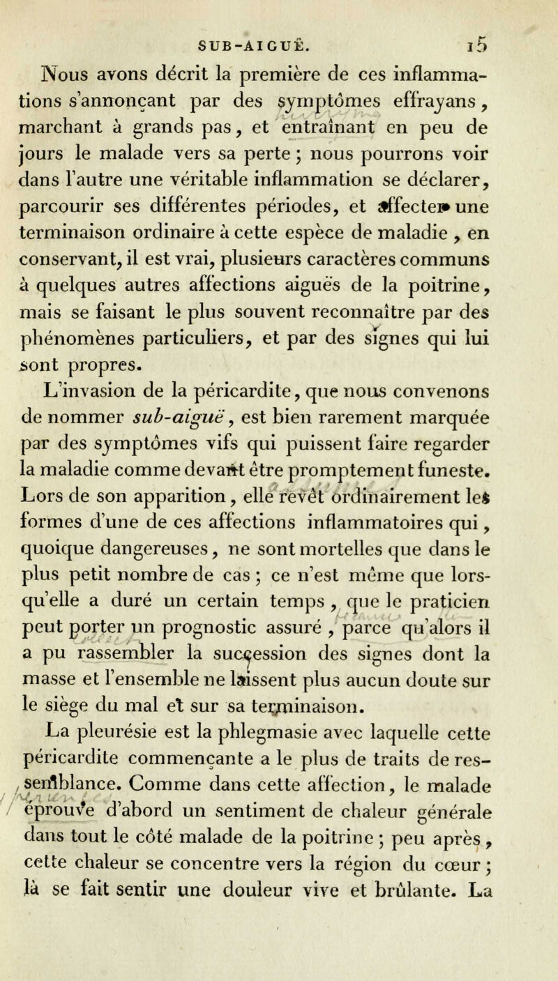 Nous avons décrit la première de ces inflamma- tions s'annonçant par des symptômes effravans, marchant à grands pas, et entraînant en peu de jours le malade vers sa perte ; nous pourrons voir dans l'autre une véritable inflammation se déclarer, parcourir ses différentes périodes, et affecte»» une terminaison ordinaire à cette espèce de maladie , en conservant, il est vrai, plusieurs caractères communs à quelques autres affections aiguës de la poitrine, mais se faisant le plus souvent reconnaître par des phénomènes particuliers, et par des signes qui lui sont propres. L'invasion de la péricardite, que nous convenons de nommer sub-aiguë, est bien rarement marquée par des symptômes vifs qui puissent faire regarder la maladie comme devant être promptement funeste. Lors de son apparition, elle revêt ordinairement le* formes d'une de ces affections inflammatoires qui, quoique dangereuses, ne sont mortelles que dans le plus petit nombre de cas ; ce n'est même que lors- qu'elle a duré un certain temps , que le praticien peut porter un prognostic assuré , parce qu'alors il a pu rassembler la succession des signes dont la masse et l'ensemble ne laissent plus aucun doute sur le siège du mal et sur sa terminaison. La pleurésie est la phlegmasie avec laquelle cette péricardite commençante a le plus de traits de res- semblance. Comme dans cette affection, le malade éprouve d'abord un sentiment de chaleur générale dans tout le côté malade de la poitrine ; peu après , cette chaleur se concentre vers la région du cœur ; là se fait sentir une douleur vive et brûlante. La