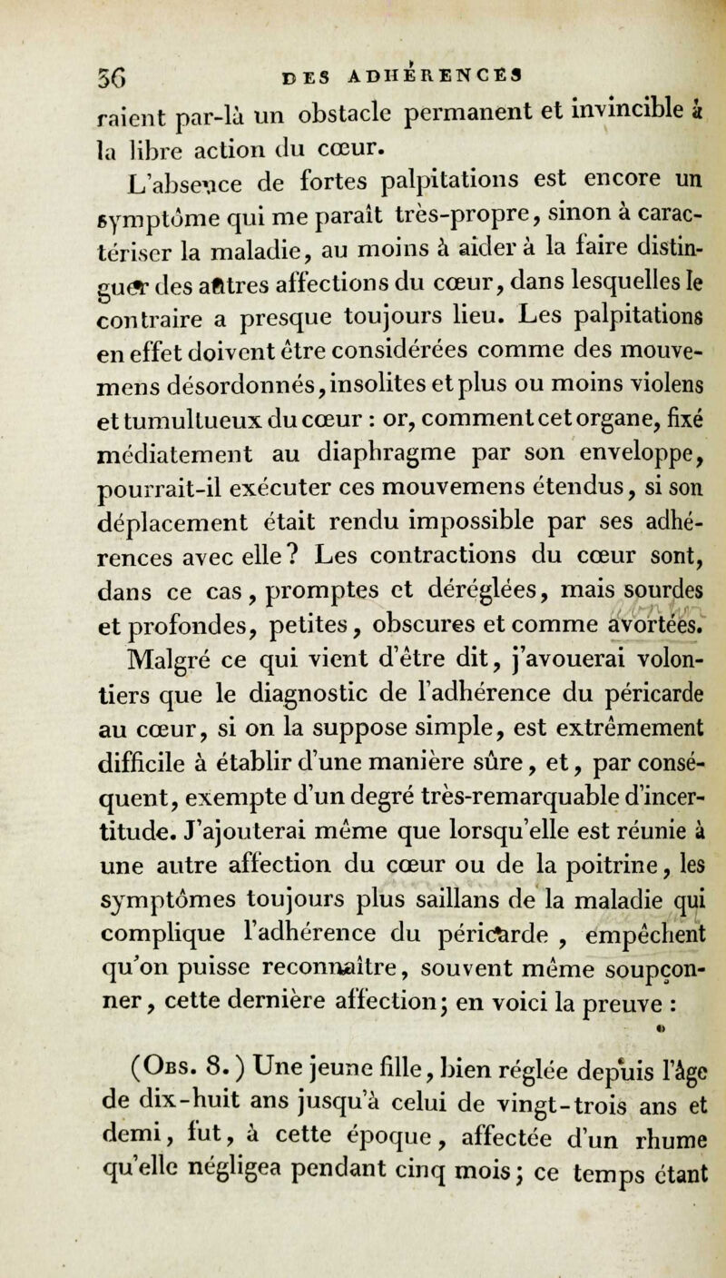 raient par-là un obstacle permanent et invincible à la libre action du cœur. L'absence de fortes palpitations est encore un symptôme qui me paraît très-propre, sinon à carac- tériser la maladie, au moins à aidera la faire distin- gue* des afttres affections du cœur, dans lesquelles le contraire a presque toujours lieu. Les palpitations en effet doivent être considérées comme des mouve- mens désordonnés, insolites et plus ou moins violens et tumultueux du cœur : or, comment cet organe, fixé médiatement au diapbragme par son enveloppe, pourrait-il exécuter ces mouvemens étendus, si son déplacement était rendu impossible par ses adhé- rences avec elle ? Les contractions du cœur sont, dans ce cas, promptes et déréglées, mais sourdes et profondes, petites, obscures et comme avortées. Malgré ce qui vient d'être dit, j'avouerai volon- tiers que le diagnostic de l'adhérence du péricarde au cœur, si on la suppose simple, est extrêmement difficile à établir d'une manière sûre, et, par consé- quent, exempte d'un degré très-remarquable d'incer- titude. J'ajouterai même que lorsqu'elle est réunie à une autre affection du cœur ou de la poitrine, les symptômes toujours plus saillans de la maladie qui complique l'adhérence du péricarde , empêchent qu'on puisse reconnaître, souvent même soupçon- ner, cette dernière affection; en voici la preuve : (Obs. 8. ) Une jeune fille, bien réglée depuis l'âge de dix-huit ans jusqu'à celui de vingt-trois ans et demi, fut, à cette époque, affectée d'un rhume qu'elle négligea pendant cinq mois; ce temps étant