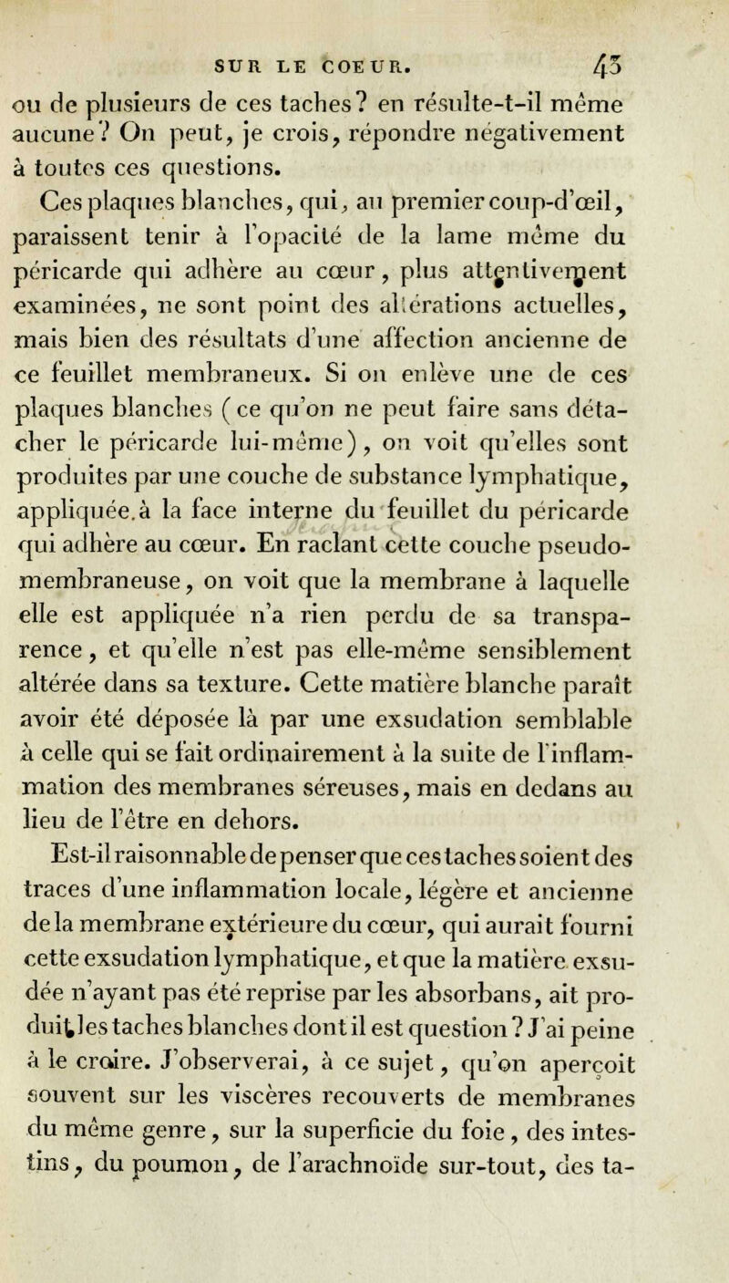 ou de plusieurs de ces taches? en résulte-t-il même aucune? On peut, je crois, répondre négativement à toutes ces questions. Ces plaques blanches, qui, au premier coup-d'œil, paraissent tenir à l'opacité de la lame même du péricarde qui adhère au cœur, plus attentivement examinées, ne sont point des altérations actuelles, mais bien des résultats d'une affection ancienne de ce feuillet membraneux. Si on enlève une de ces plaques blanches ( ce qu'on ne peut faire sans déta- cher le péricarde lui-même), on voit qu'elles sont produites par une couche de substance lymphatique, appliquée.à la face interne du feuillet du péricarde qui adhère au cœur. En raclant cette couche pseudo- membraneuse, on voit que la membrane à laquelle elle est appliquée n'a rien perdu de sa transpa- rence , et qu'elle n'est pas elle-même sensiblement altérée dans sa texture. Cette matière blanche paraît avoir été déposée là par une exsudation semblable à celle qui se fait ordinairement à la suite de l'inflam- mation des membranes séreuses, mais en dedans au lieu de l'être en dehors. Est-il raisonnable de penser que ces taches soient des traces d'une inflammation locale, légère et ancienne delà membrane extérieure du cœur, qui aurait fourni cette exsudation lymphatique, et que la matière exsu- dée n'ayant pas été reprise par les absorbans, ait pro- duises taches blanches dont il est question ? J'ai peine à le croire. J'observerai, à ce sujet, qu'on aperçoit souvent sur les viscères recouverts de membranes du même genre, sur la superficie du foie, des intes- tins, du poumon, de l'arachnoïde sur-tout, des ta-