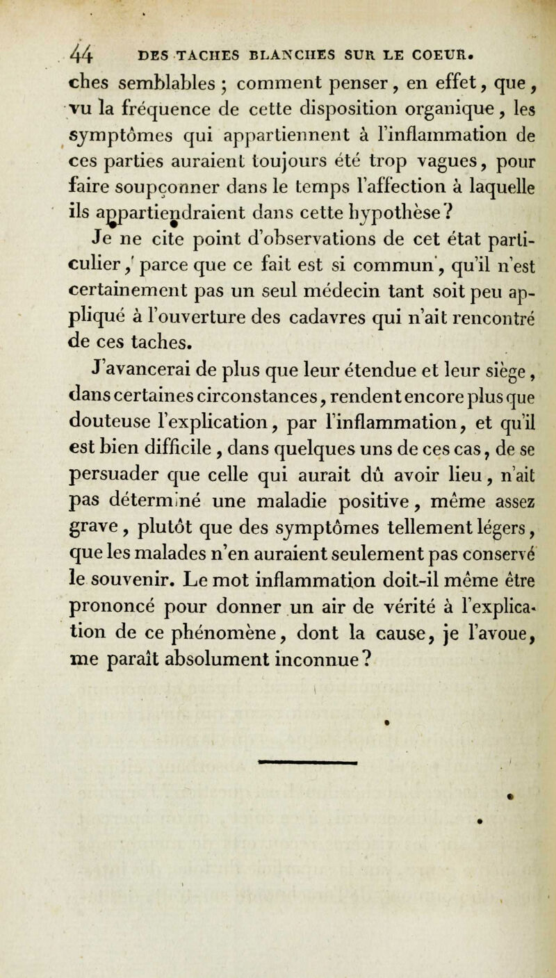 ches semblables ; comment penser, en effet, que , vu la fréquence de cette disposition organique, les symptômes qui appartiennent à l'inflammation de ces parties auraient toujours été trop vagues, pour faire soupçonner dans le temps l'affection à laquelle ils appartiendraient dans cette hypothèse? Je ne cite point d'observations de cet état parti- culier,' parce que ce fait est si commun', qu'il n'est certainement pas un seul médecin tant soit peu ap- pliqué à l'ouverture des cadavres qui n'ait rencontre de ces taches. J'avancerai de plus que leur étendue et leur siège, dans certaines circonstances, rendent encore plus que douteuse l'explication, par l'inflammation, et qu'il est bien difficile, dans quelques uns de ces cas, de se persuader que celle qui aurait dû avoir lieu, n'ait pas déterminé une maladie positive, même assez grave, plutôt que des symptômes tellement légers, que les malades n'en auraient seulement pas conservé le souvenir. Le mot inflammation doit-il même être prononcé pour donner un air de vérité à l'explica- tion de ce phénomène, dont la cause, je l'avoue, me paraît absolument inconnue ?