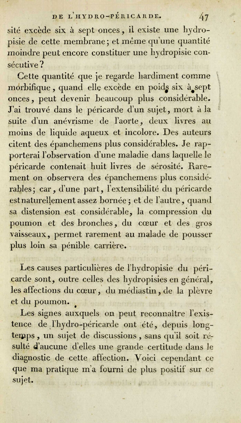 site excède six à sept onces, il existe une hydro- pisie de cette membrane ; et même qu'une quantité moindre peut encore constituer une hydropisie con- sécutive ? Cette quantité que je regarde hardiment comme môrbifique, quand elle excède en poid^ six à#sept onces, peut devenir beaucoup plus considérable. J'ai trouvé dans le péricarde d'un sujet, mort à la suite d'un anévrisme de l'aorte, deux livres au moins de liquide aqueux et incolore. Des auteurs citent des épanchemens plus considérables. Je rap- porterai l'observation d'une maladie dans laquelle le péricarde contenait huit livres de sérosité. Rare- ment on observera des épanchemens plus considé- rables; car, d'une part, l'extensibilité du péricarde est naturellement assez bornée; et de l'autre, quand sa distension est considérable, la compression du poumon et des bronches, du cœur et des gros vaisseaux, permet rarement au malade de pousser plus loin sa pénible carrière. Les causes particulières de l'hydropisie du péri- carde sont, outre celles des hydropisies en général, les affections du cœur, du médiastin, de la plèvre et du poumon. Les signes auxquels on peut reconnaître l'exis- tence de l'hydro-péricarde ont été, depuis long- temps , un sujet de discussions, sans qu'il soit ré- sulté d'aucune d'elles une grande certitude dans le diagnostic de cette affection. Voici cependant ce que ma pratique m'a fourni de plus positif sur ce sujet.