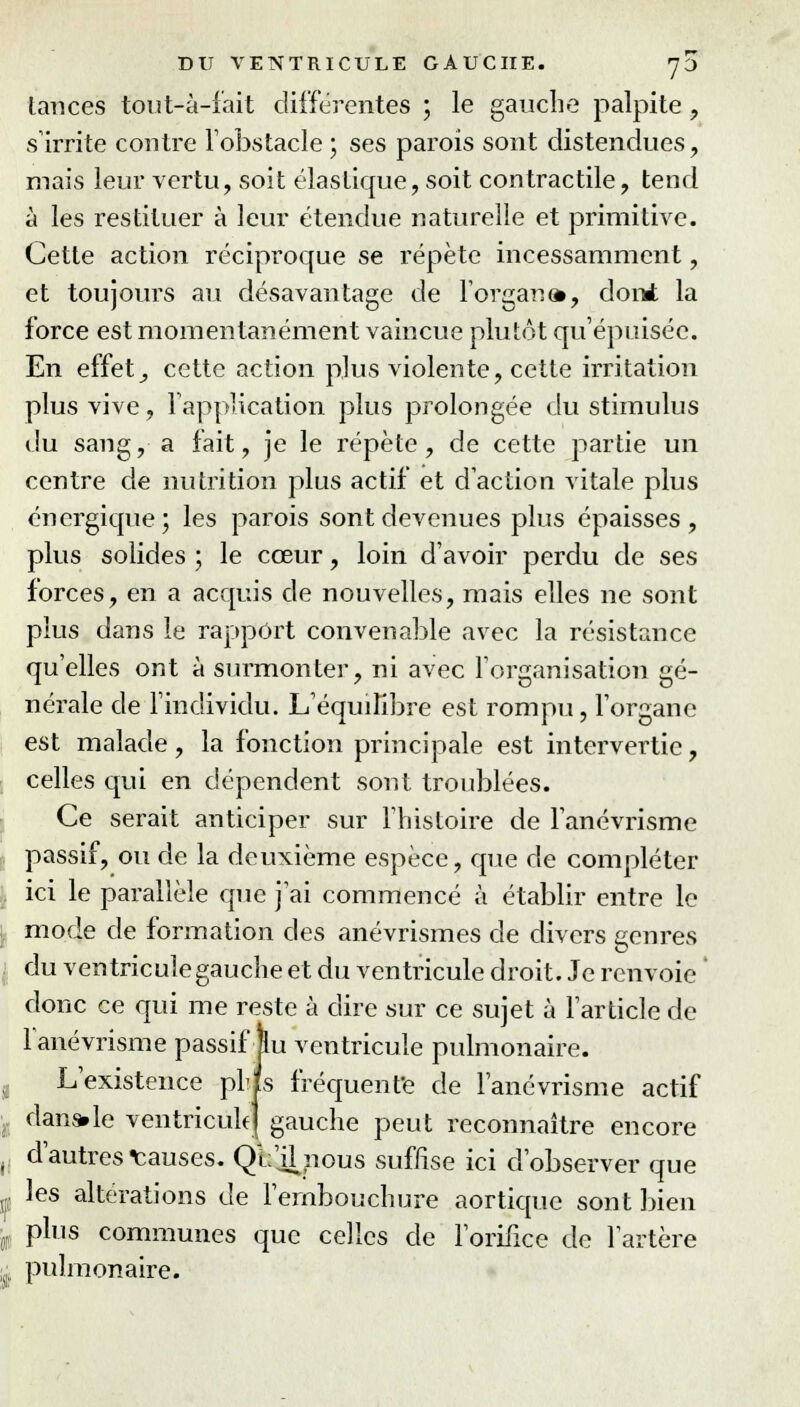 lances tout-à-fait différentes ; le gauche palpite , s'irrite contre l'obstacle ; ses parois sont distendues, mais leur vertu, soit élastique, soit contractile, tend à les restituer à leur étendue naturelle et primitive. Cette action réciproque se répète incessamment, et toujours au désavantage de l'organ», dont la force est momentanément vaincue plutôt qu'épuisée. En effet, cette action plus violente, cette irritation plus vive, l'application plus prolongée du stimulus du sang, a fait, je le répète, de cette partie un centre de nutrition plus actif et d'action vitale plus énergique; les parois sont devenues plus épaisses, plus solides ; le cœur, loin d'avoir perdu de ses forces, en a acquis de nouvelles, mais elles ne sont plus dans le rapport convenable avec la résistance qu'elles ont à surmonter, ni avec l'organisation gé- nérale de l'individu. L'équilibre est rompu, l'organe est malade, la fonction principale est intervertie, celles qui en dépendent sont troublées. Ce serait anticiper sur l'histoire de l'anévrisme passif, ou de la deuxième espèce, que de compléter ici le parallèle que j'ai commencé à établir entre le mode de formation des anévrismes de divers genres du ventricule gauche et du ventricule droit. Je renvoie ' donc ce qui me reste à dire sur ce sujet à l'article de l'anévrisme passif jlu ventricule pulmonaire. L'existence plis fréquente de l'anévrisme actif dans.le ventricule] gauche peut reconnaître encore d'autres Causes. Qb'jhious suffise ici d'observer que les altérations de l'embouchure aortique sont bien plus communes que celles de l'orifice de l'artère pulmonaire.