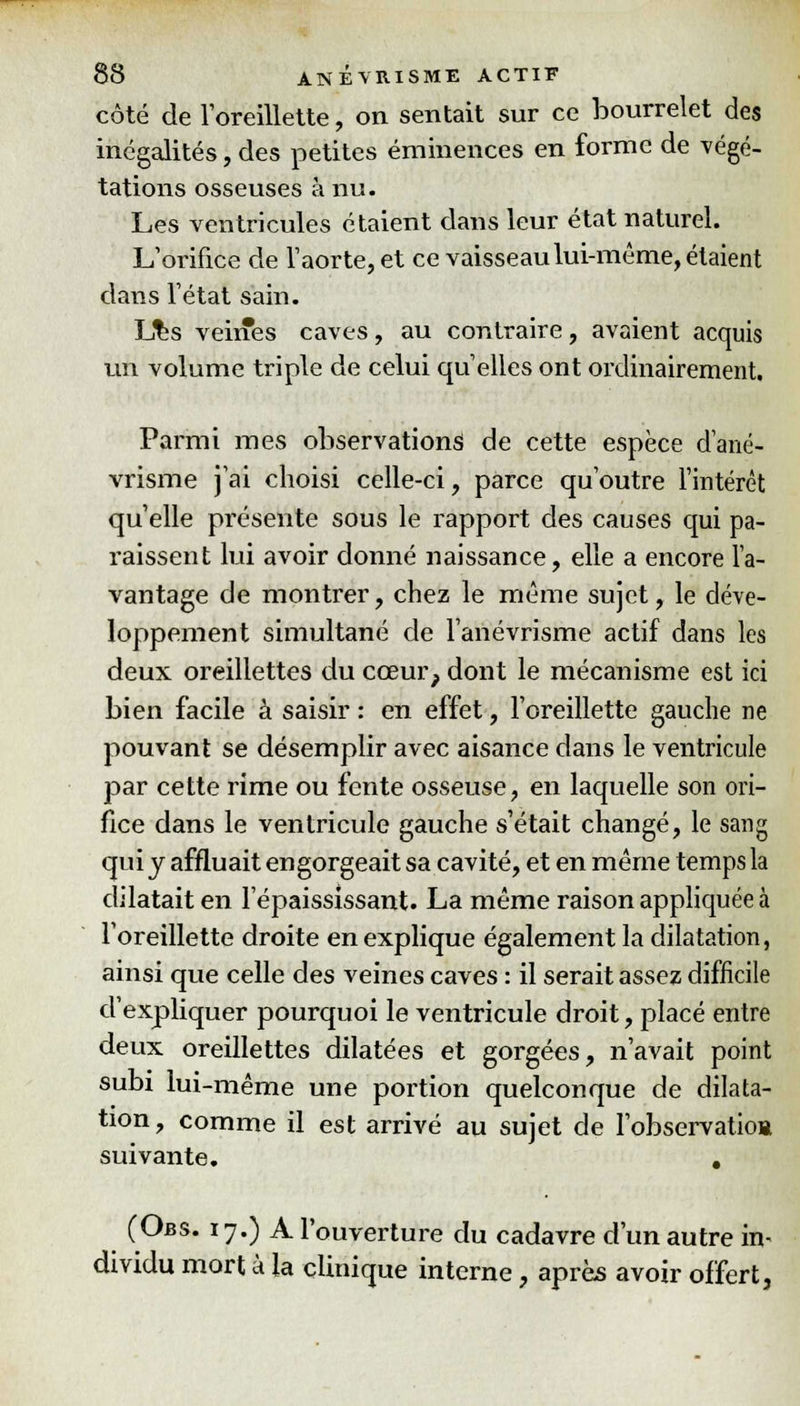 côté de l'oreillette, on sentait sur ce bourrelet des inégalités, des petites éminences en forme de végé- tations osseuses à nu. Les ventricules étaient dans leur état naturel. L'orifice de l'aorte, et ce vaisseau lui-même, étaient dans l'état sain. Lks veines caves, au contraire, avaient acquis un volume triple de celui qu'elles ont ordinairement. Parmi mes observations de cette espèce d'ané- vrisme j'ai choisi celle-ci, parce qu'outre l'intérêt qu'elle présente sous le rapport des causes qui pa- raissent lui avoir donné naissance, elle a encore l'a- vantage de montrer, chez le même sujet, le déve- loppement simultané de l'anévrisme actif dans les deux oreillettes du cœur, dont le mécanisme est ici bien facile à saisir : en effet, l'oreillette gauche ne pouvant se désemplir avec aisance dans le ventricule par cette rime ou fente osseuse, en laquelle son ori- fice dans le ventricule gauche s'était changé, le sang qui y affluait engorgeait sa cavité, et en même temps la dilatait en l'épaississant. La même raison appliquée à l'oreillette droite en explique également la dilatation, ainsi que celle des veines caves : il serait assez difficile d'expliquer pourquoi le ventricule droit, placé entre deux oreillettes dilatées et gorgées, n'avait point subi lui-même une portion quelconque de dilata- tion, comme il est arrivé au sujet de l'observatioB suivante. . (Obs. 17.) A l'ouverture du cadavre d'un autre in- dividu mort à la clinique interne, après avoir offert.