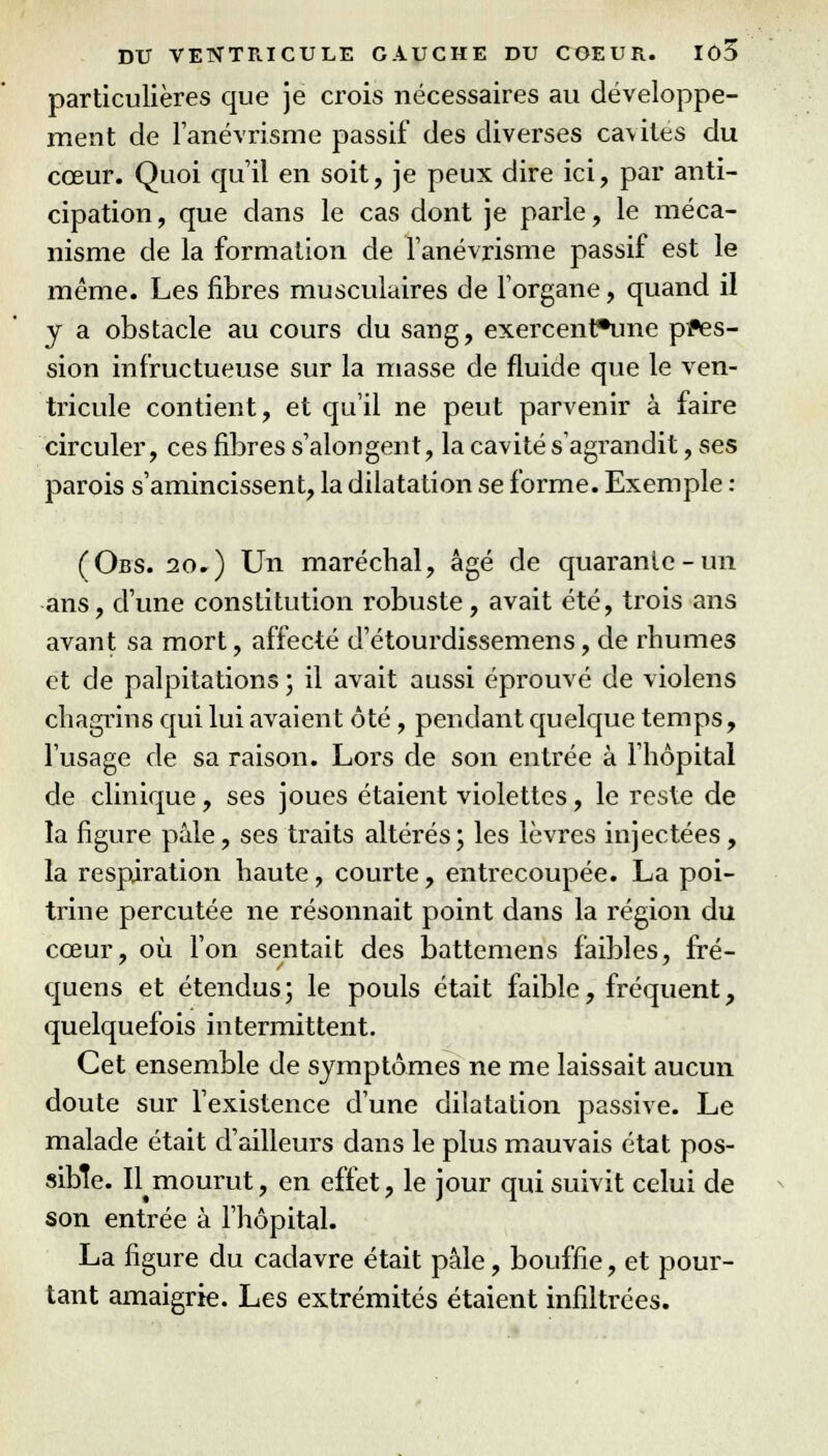 particulières que je crois nécessaires au développe- ment de l'anévrisme passif des diverses cavités du cœur. Quoi qu'il en soit, je peux dire ici, par anti- cipation, que dans le cas dont je parle, le méca- nisme de la formation de fanévrisme passif est le même. Les fibres musculaires de l'organe, quand il y a obstacle au cours du sang, exercent*une pres- sion infructueuse sur la masse de fluide que le ven- tricule contient, et qu'il ne peut parvenir à faire circuler, ces fibres s'alongent, la cavité s'agrandit, ses parois s'amincissent, la dilatation se forme. Exemple : (Obs. 20.) Un maréchal, âgé de quarante-un ans, d'une constitution robuste, avait été, trois ans avant sa mort, affecté d'étourdissemens, de rhumes et de palpitations ; il avait aussi éprouvé de violens chagrins qui lui avaient ôté, pendant quelque temps, l'usage de sa raison. Lors de son entrée à l'hôpital de clinique, ses joues étaient violettes, le reste de la figure pâle, ses traits altérés; les lèvres injectées, la respiration haute, courte, entrecoupée. La poi- trine percutée ne résonnait point dans la région du cœur, où l'on sentait des battemens faibles, fré- quens et étendus; le pouls était faible, fréquent, quelquefois intermittent. Cet ensemble de symptômes ne me laissait aucun doute sur l'existence d'une dilatation passive. Le malade était d'ailleurs dans le plus mauvais état pos- sible. Il^mourut, en effet, le jour qui suivit celui de son entrée à l'hôpital. La figure du cadavre était pâle, bouffie, et pour- tant amaigrie. Les extrémités étaient infiltrées.