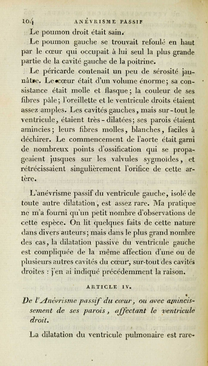 Le poumon droit était sain. Le poumon gauche se trouvait refoulé en haut par le coeur qui occupait à lui seul la plus grande partie de la cavité gauche de la poitrine. Le péricarde contenait un peu de sérosité jau- nàt»e. Le «cœur était d'un volume énorme; sa con- sistance était molle et flasque ; la couleur de ses fibres pâle; l'oreillette et le ventricule droits étaient assez amples. Les cavités gauches, mais sur-tout le ventricule, étaient très-dilatées; ses parois étaient amincies ; leurs fibres molles, blanches, faciles à déchirer. Le commencement de l'aorte était garni de nombreux points d'ossification qui se propa- geaient jusques sur les valvules sygmoïdes, et rétrécissaient singulièrement l'orifice de cette ar- tère, L'anévrisme passif du ventricule gauche, isolé de toute autre dilatation, est assez rare. Ma pratique ne m'a fourni qu'un petit nombre d'observations de cette espèce. On lit quelques faits de cette nature dans divers auteurs; mais dans le plus grand nombre des cas, la dilatation passive du ventricule gauche est compliquée de la même affection d'une ou de plusieurs autres cavités du cœur, sur-tout des cavités droites : j'en ai indiqué précédemment la raison. ARTICLE IV. De V yînévrisme passif du cœur, ou avec apiincis- sement de ses parois, affectant Le ventricule droit. La dilatation du ventricule pulmonaire est rare-