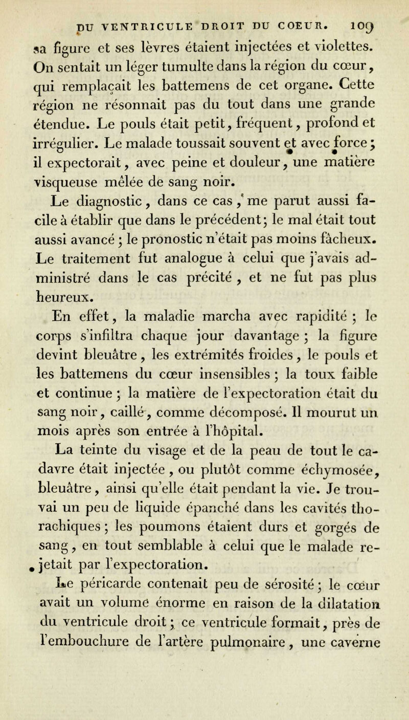 sa figure et ses lèvres étaient injectées et violettes. On sentait un léger tumulte dans la région du cœur, qui remplaçait les battemens de cet organe. Cette région ne résonnait pas du tout dans une grande étendue. Le pouls était petit, fréquent, profond et irrégulier. Le malade toussait souvent et avec force ; il expectorait, avec peine et douleur, une matière visqueuse mêlée de sang noir. Le diagnostic, dans ce cas ,* me parut aussi fa- cile à établir que dans le précédent; le mal était tout aussi avancé ; le pronostic n'était pas moins fâcheux. Le traitement fut analogue à celui que j'avais ad- ministré dans le cas précité , et ne fut pas plus heureux. En effet, la maladie marcha avec rapidité ; le corps s'infiltra chaque jour davantage ; la figure devint bleuâtre, les extrémités froides, le pouls et les battemens du cœur insensibles ; la toux faible et continue ; la matière de l'expectoration était du sang noir, caillé, comme décomposé. Il mourut un mois après son entrée à l'hôpital. La teinte du visage et de la peau de tout le ca- davre était injectée , ou plutôt comme échymosée, bleuâtre, ainsi qu'elle était pendant la vie. Je trou- vai un peu de liquide épanché dans les cavités tho- rachiques ; les poumons étaient durs et gorgés de sang, en tout semblable à celui que le malade re- # jetait par l'expectoration. Le péricarde contenait peu de sérosité ; le cœur avait un volume énorme en raison de la dilatation du ventricule droit ; ce ventricule formait, près de l'embouchure de l'artère pulmonaire, une caverne