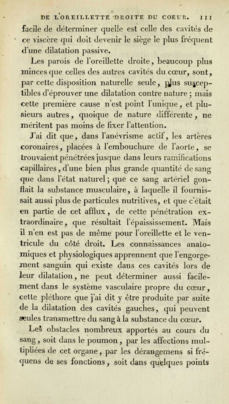 facile de déterminer quelle est celle des cavités de ce viscère qui doit devenir le siège le plus fréquent d'une dilatation passive. Les parois de l'oreillette droite, beaucoup plus minces que celles des autres cavités du cœur, sont, par cette disposition naturelle seule, jjjus suscep- tibles d'éprouver une dilatation contre nature \ mais cette première cause n'est point l'unique, et plu- sieurs autres, quoique de nature différente, ne méritent pas moins de fixer l'attention. J'ai dit que, dans l'anévrisme actif, les artères coronaires, placées à l'embouchure de l'aorte, se trouvaient pénétrées jusque dans leurs ramifications capillaires, d'une bien plus grande quantité de sang que dans l'état naturel ; que ce sang artériel gon- flait la substance musculaire, à laquelle il fournis- sait aussi plus de particules nutritives, et que c'était en partie de cet afflux, de cette pénétration ex- traordinaire, que résultait l'épaississement. Mais il n'en est pas de même pour l'oreillette et le ven- tricule du côté droit. Les connaissances anato- miques et physiologiques apprennent que l'engorge- ment sanguin qui existe dans ces cavités lors de leur dilatation, ne peut déterminer aussi facile- ment dans le système vasculaire propre du cœur, cette pléthore que j'ai dit y être produite par suite de la dilatation des cavités gauches, qui peuvent seules transmettre du sang à la substance du cœur. Le§ obstacles nombreux apportés au cours du sang , soit dans le poumon, par les affections mul- tipliées de cet organe, par les dérangemens si fré- quens de ses fonctions, soit dans quelques points