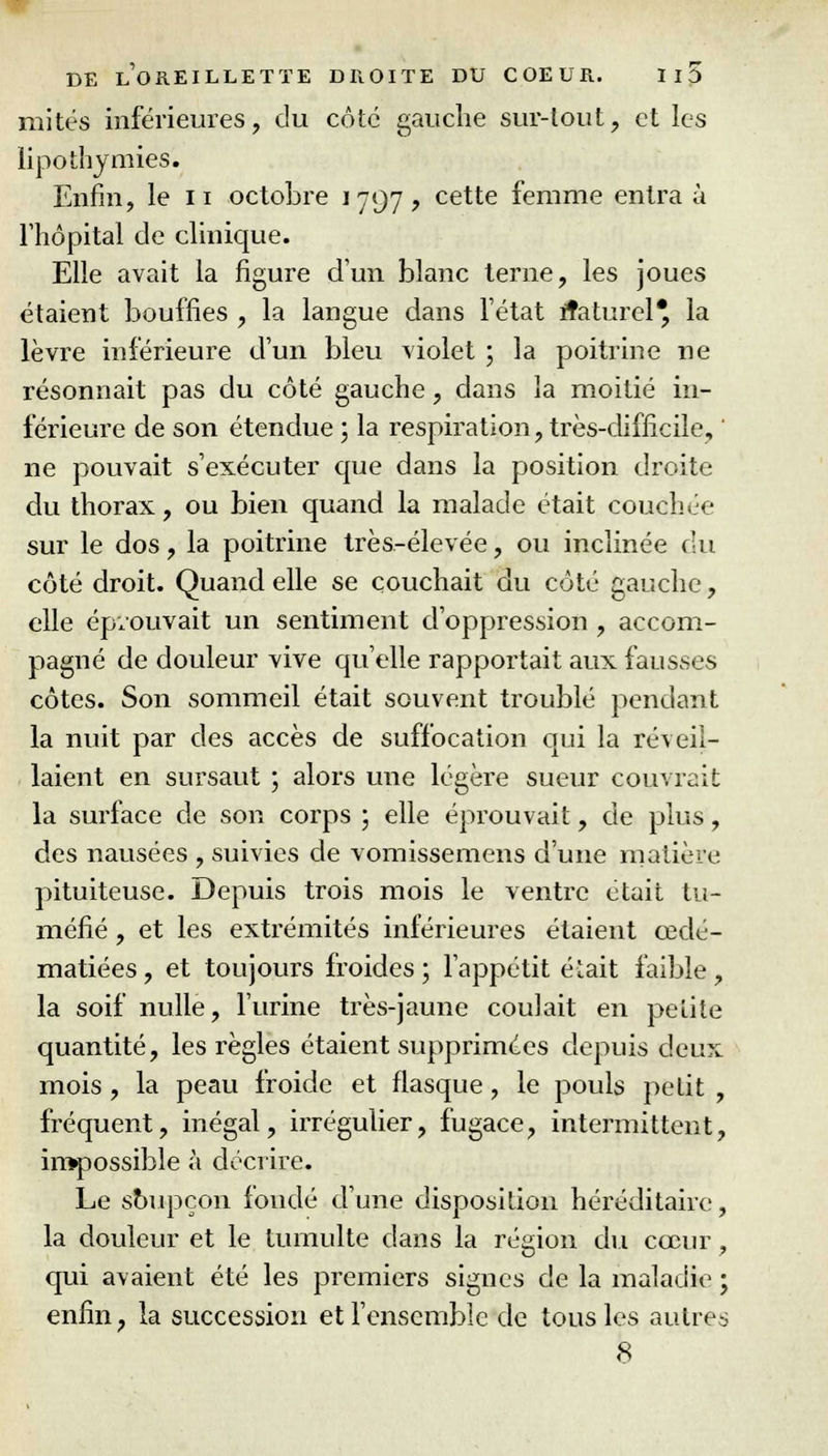 mités inférieures, du côté gauche sur-tout, et les lipothymies. Enfin, le n octobre 1797, cette femme entra à l'hôpital de clinique. Elle avait la figure d'un blanc terne, les joues étaient bouffies , la langue dans l'état ftaturel* la lèvre inférieure d'un bleu violet ; la poitrine ne résonnait pas du côté gauche, dans la moitié in- férieure de son étendue ; la respiration, très-difficile, ne pouvait s'exécuter que dans la position droite du thorax, ou bien quand la malade était couchée sur le dos, la poitrine très-élevée, ou inclinée du côté droit. Quand elle se couchait du côté gauche, elle éprouvait un sentiment d'oppression , accom- pagné de douleur vive qu'elle rapportait aux fausses côtes. Son sommeil était souvent troublé pendant la nuit par des accès de suffocation qui la réveil- laient en sursaut ; alors une légère sueur couvrait la surface de son corps ; elle éprouvait, de plus, des nausées , suivies de vomissemens d'une matière pituiteuse. Depuis trois mois le ventre était tu- méfié , et les extrémités inférieures étaient eedé- matiées, et toujours froides; l'appétit était faible, la soif nulle, l'urine très-jaune coulait en petite quantité, les règles étaient supprimées depuis deux mois , la peau froide et flasque, le pouls petit , fréquent, inégal, irrégulier, fugace, intermittent, impossible à décrire. Le soupçon fondé d'une disposition héréditaire, la douleur et le tumulte dans la régiou du cœur , qui avaient été les premiers signes de la maladie ; enfin, la succession et l'ensemble de tous les autres 8