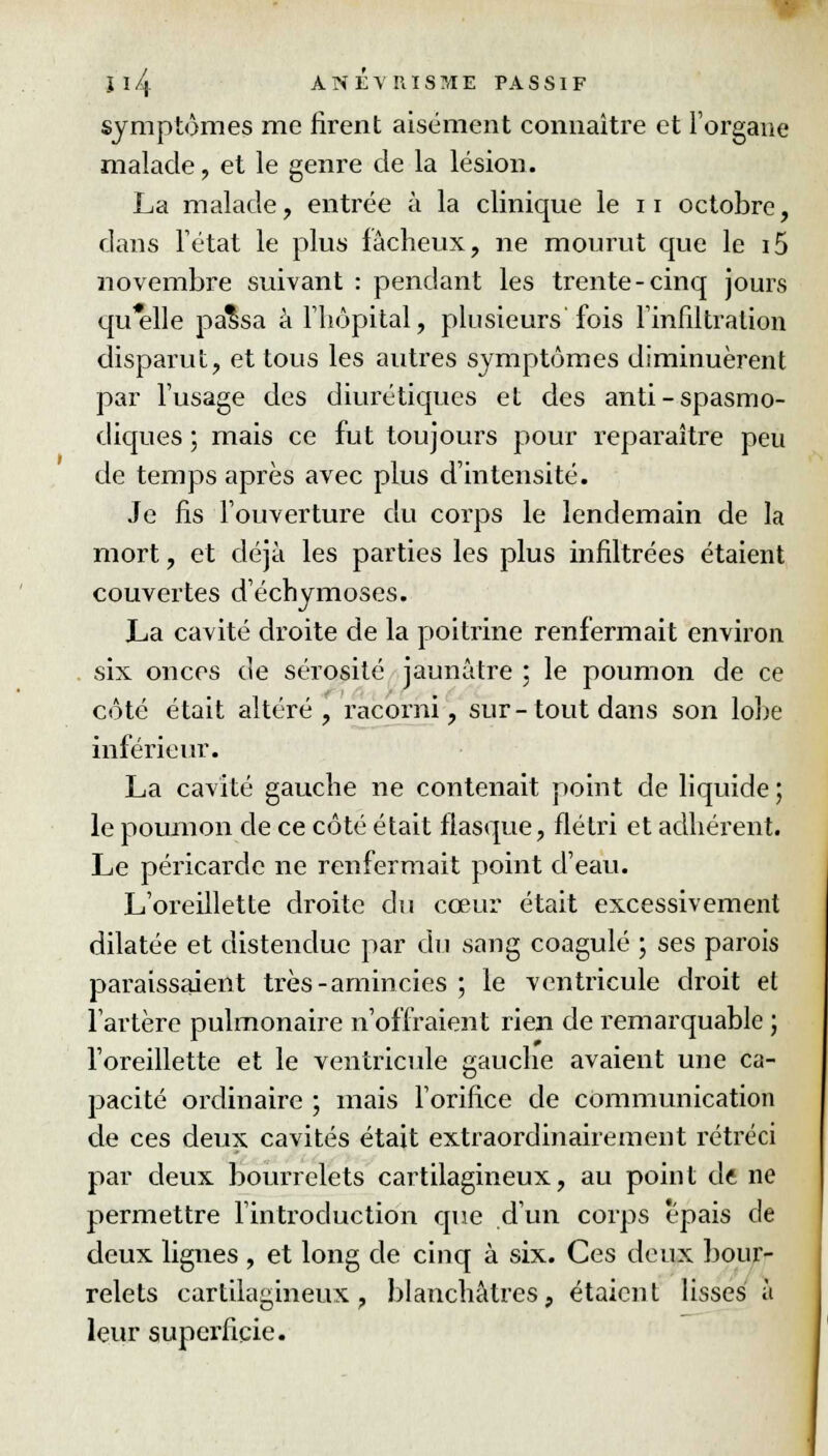 symptômes me firent aisément connaître et l'organe malade, et le genre de la lésion. La malade, entrée à la clinique le 11 octobre, dans l'état le plus fâcheux, ne mourut que le i5 novembre suivant : pendant les trente-cinq jours qu'elle palsa à l'hôpital, plusieurs'fois l'infiltration disparut, et tous les autres symptômes diminuèrent par l'usage des diurétiques et des anti-spasmo- diques ; mais ce fut toujours pour reparaître peu de temps après avec plus d'intensité. Je fis l'ouverture du corps le lendemain de la mort, et déjà les parties les plus infiltrées étaient couvertes d'échymoses. La cavité droite de la poitrine renfermait environ six onces de sérosité jaunâtre ; le poumon de ce côté était altéré, racorni, sur-tout dans son lobe inférieur. La cavité gauche ne contenait point de liquide ; le poumon de ce côté était flasque, flétri et adhérent. Le péricarde ne renfermait point d'eau. L'oreillette droite du cœur était excessivement dilatée et distendue par du sang coagulé ; ses parois paraissaient très-amincies ; le ventricule droit el l'artère pulmonaire n'offraient rien de remarquable ; l'oreillette et le ventricule gauche avaient une ca- pacité ordinaire ; mais l'orifice de communication de ces deux cavités était extraordinairement rétréci par deux bourrelets cartilagineux, au point de ne permettre l'introduction que d'un corps épais de deux ligiies , et long de cinq à six. Ces deux bour- relets cartilagineux, blanchâtres, étaient lisses à leur superficie.