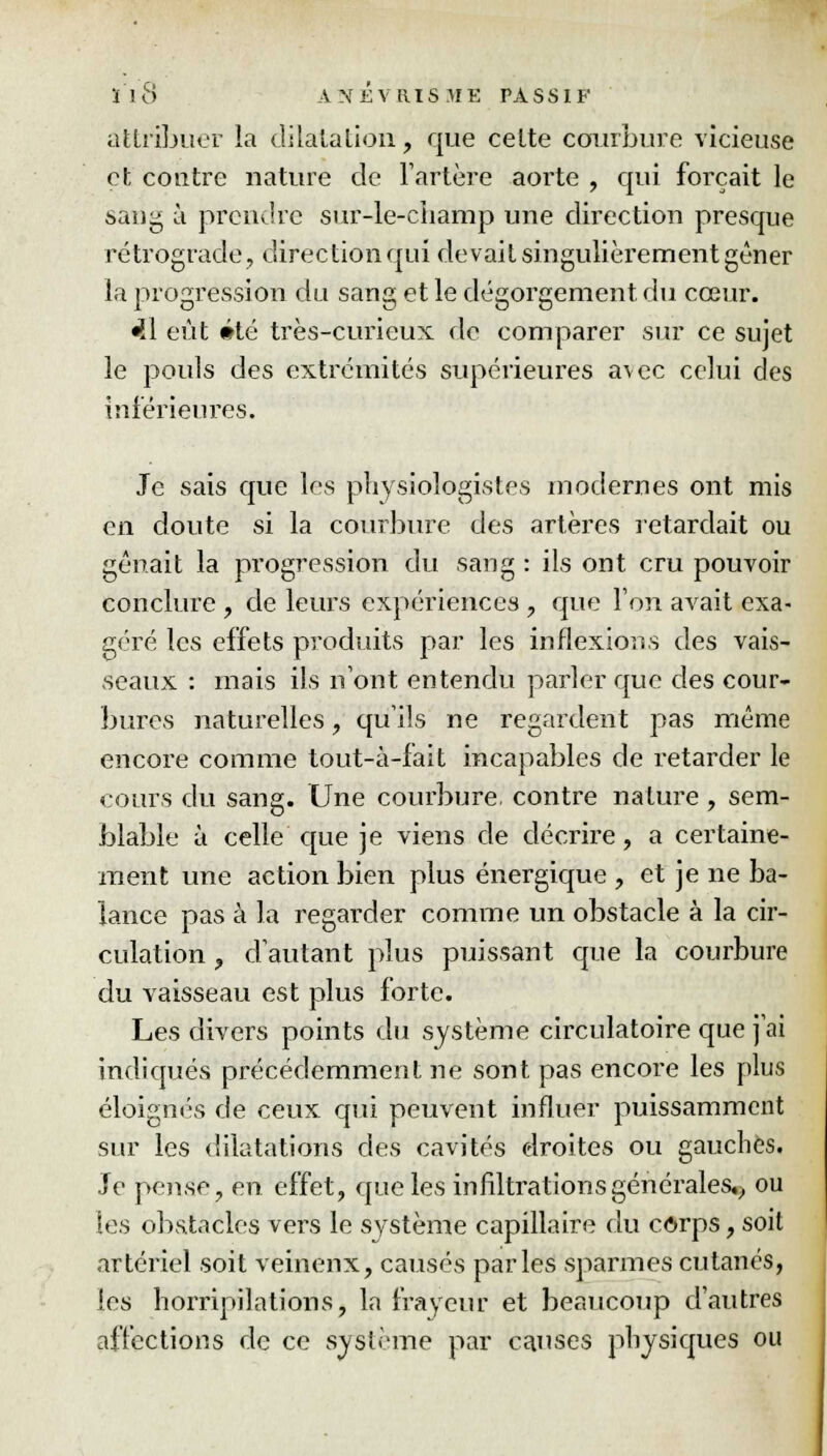 attribuer la dilatation, que cette courbure vicieuse et contre nature de l'artère aorte , qui forçait le sang à prendre sur-le-champ une direction presque rétrograde, direction qui devait singulièrement gêner la progression du sang et le dégorgement du cœur. «il eût été très-curieux de comparer sur ce sujet le pouls des extrémités supérieures avec celui des intérieures. Je sais que les physiologistes modernes ont mis en doute si la courbure des artères retardait ou gênait la progression du sang : ils ont cru pouvoir conclure , de leurs expériences , que l'on avait exa- géré les effets produits par les inflexions des vais- seaux : mais ils n'ont entendu parler que des cour- bures naturelles, qu'ils ne regardent pas même encore comme tout-à-fait incapables de retarder le cours du sang. Une courbure, contre nature , sem- blable à celle que je viens de décrire, a certaine- ment une action bien plus énergique , et je ne ba- lance pas à la regarder comme un obstacle à la cir- culation , d'autant plus puissant que la courbure du vaisseau est plus forte. Les divers points du système circulatoire que j'ai indiqués précédemment ne sont pas encore les plus éloignes de ceux qui peuvent influer puissamment sur les dilatations des cavités droites ou gauches. Je pense, en. effet, que les infiltrations générales.;, ou les obstacles vers le système capillaire du corps, soit artériel soit veineux, causés parles sparmes cutanés, les horripilations, la frayeur et beaucoup d'autres affections de ce système par causes physiques ou