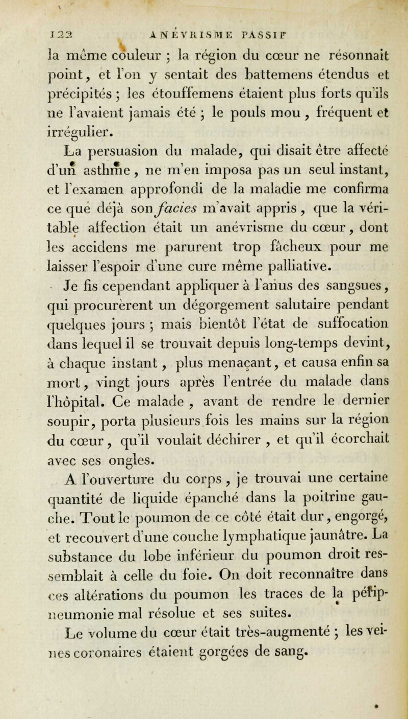 la même couleur ; la région du cœur ne résonnait point, et Ton y sentait des battemens étendus et précipités ; les étouffemens étaient plus forts qu'ils ne l'avaient jamais été ; le pouls mou , fréquent et irrégulier. La persuasion du malade, qui disait être affecté d'un asthme , ne m'en imposa pas un seul instant, et l'examen approfondi de la maladie me confirma ce que déjà son faciès m'avait appris , que la véri- table affection était un anévrisme du cœur, dont les acciclens me parurent trop fâcheux pour me laisser l'espoir d'une cure même palliative. Je fis cependant appliquer à l'anus des sangsues, qui procurèrent un dégorgement salutaire pendant quelques jours ; mais bientôt l'état de suffocation dans lequel il se trouvait depuis long-temps devint, à chaque instant, plus menaçant, et causa enfin sa mort, vingt jours après l'entrée du malade dans l'hôpital. Ce malade , avant de rendre le dernier soupir, porta plusieurs fois les mains sur la région du cœur, qu'il voulait déchirer , et qu'il écorchait avec ses ongles. A l'ouverture du corps , je trouvai une certaine quantité de liquide épanché dans la poitrine gau- che. Tout le poumon de ce côté était dur, engorgé, et recouvert d'une couche lymphatique jaunâtre. La substance du lobe inférieur du poumon droit res- semblait à celle du foie. On doit reconnaître dans ces altérations du poumon les traces de la péfip- neumonie mal résolue et ses suites. Le volume du cœur était très-augmenté ; les vei- nes coronaires étaient gorgées de sang.