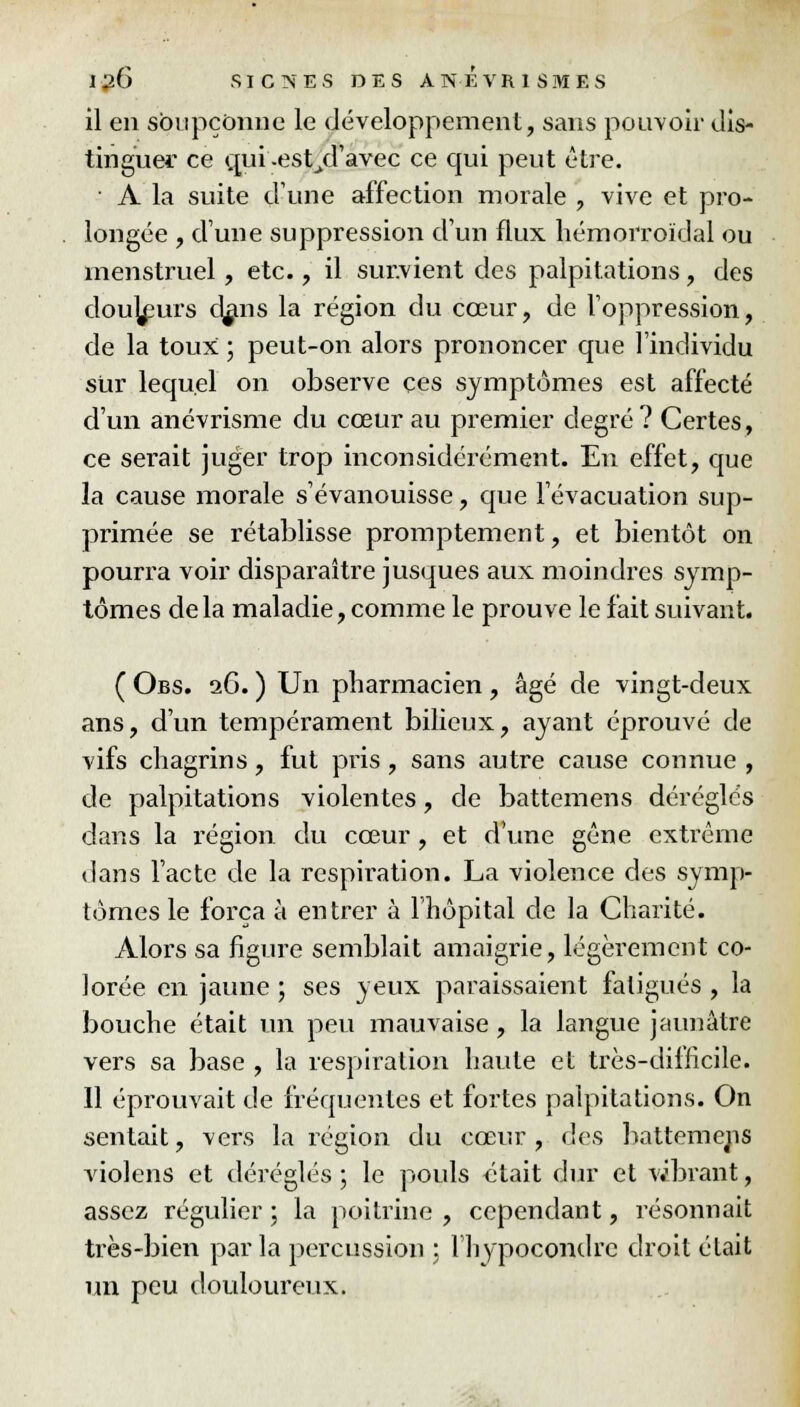 il en soupçonne le développement, sans pouvoir dis- tinguer ce qui -est/Tavec ce qui peut être. ■ A la suite d'une affection morale , vive et pro- longée , dune suppression d'un flux liémorroïdal ou menstruel, etc., il sur.vient des palpitations, des douceurs c^ans la région du cœur, de l'oppression, de la toux ; peut-on alors prononcer que l'individu sur lequel on observe ces symptômes est affecté d'un anévrisme du cœur au premier degré? Certes, ce serait juger trop inconsidérément. En effet, que la cause morale s'évanouisse, que l'évacuation sup- primée se rétablisse promptement, et bientôt on pourra voir disparaître jusques aux moindres symp- tômes delà maladie, comme le prouve le fait suivant. ( Obs. 2G. ) Un pharmacien , âgé de vingt-deux ans, d'un tempérament bilieux, ayant éprouvé de vifs chagrins, fut pris, sans autre cause connue , de palpitations violentes, de battemens déréglés dans la région du cœur , et d'une gêne extrême dans l'acte de la respiration. La violence des symp- tômes le força à entrer à l'hôpital de la Charité. Alors sa figure semblait amaigrie, légèrement co- lorée en jaune ; ses yeux paraissaient fatigués , la bouche était un peu mauvaise, la langue jaunâtre vers sa base , la respiration haute et très-difficile. Il éprouvait de fréquentes et fortes palpitations. On sentait, vers la région du cœur, des battemens violens et déréglés ; le pouls était dur et vibrant, assez régulier ; la poitrine , cependant, résonnait très-bien parla percussion : lhypocondrc droit élait un peu douloureux.