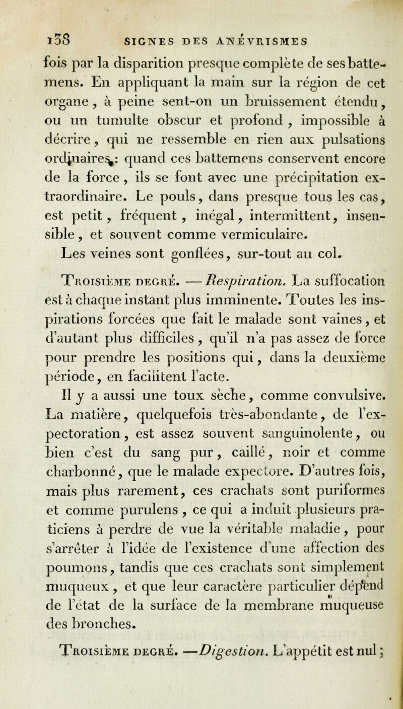 fois par la disparition presque complète de sesbatle- mens. En appliquant la main sur la région de cet organe , à peine sent-on un bruissement étendu, ou un tumulte obscur et profond , impossible à décrire, qui ne ressemble en rien aux pulsations ordinaires,: quand ces battemens conservent encore de la force , ils se font avec une précipitation ex- traordinaire. Le pouls, dans presque tous les cas, est petit, fréquent, inégal, intermittent, insen- sible , et souvent comme vermiculaire. Les veines sont gonflées, sur-tout au coL Troisième degré. —Respiration. La suffocation est à chaque instant plus imminente. Toutes les ins- pirations forcées que fait le malade sont vaines, et d'autant plus difficiles , qu'il n'a pas assez de force pour prendre les positions qui, dans la deuxième période, en facilitent l'acte. Il y a aussi une toux sècfie, comme convulsive. La matière, quelquefois très-abondante, de l'ex- pectoration , est assez souvent sanguinolente, ou bien c'est du sang pur, caillé, noir et comme charbonné, que le malade expectore. D'autres fois, mais plus rarement, ces crachats sont puriformes et comme purulens , ce qui a induit plusieurs pra- ticiens à perdre de vue la véritable maladie, pour s'arrêter à l'idée de l'existence d'une affection des poumons, tandis que ces crachats sont simplement niuqueux , et que leur caractère particulier dép'enu1 de l'état de la surface de la membrane muqueuse des bronches. Troisième degré. —Digestion. L'appétit est nul ;