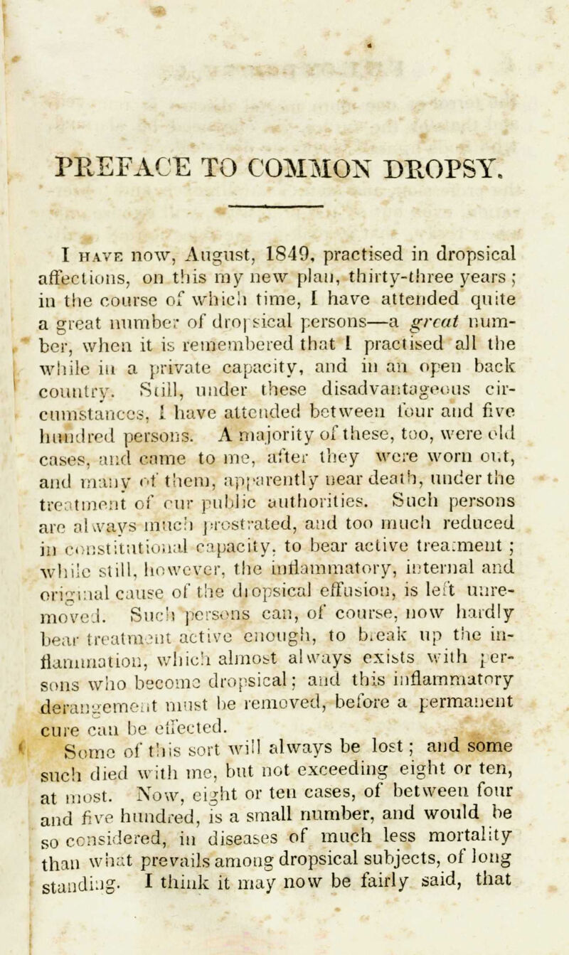 PREFACE TO COMMON DROPSY. I have now, August, 1849, practised in dropsical affections, on this my new plan, thirty-three years ; in the course of which time, I have attended quite a great number of dropsical persons—a great num- ber, when it is remembered that I practised all the while in a private capacity, and in an open back country. Still, under these disadvantageous cir- cumstances. I have attended between lour and five hundred persons. A majority of these, too, were old cases, and same to me, after they were worn out, and many of them; apparently near death, under the treatment of cur public authorities. Such persons are nlvays much prostrated, and too much reduced in constitutional capacity, to bear active treatment ; while still, however, the inflammatory, internal and original cause of the diopsical effusion, is left uure- moved. Such persons can, of course, now hardly bear treatment active enough, to bceak up the in- flammation, which almost always exists with per- sons who become dropsical; and this inflammatory derangement must be removed, before a permanent cure can be effected. Some of this sort will always be lost; and some such died with me, but not exceeding eight or ten, at most. Now, eight or ten cases, of between four and five hundred, is a small number, and would be s0 considered, in diseases of much less mortality than what prevails among dropsical subjects, of long standing. I think it may now be fairly said, that