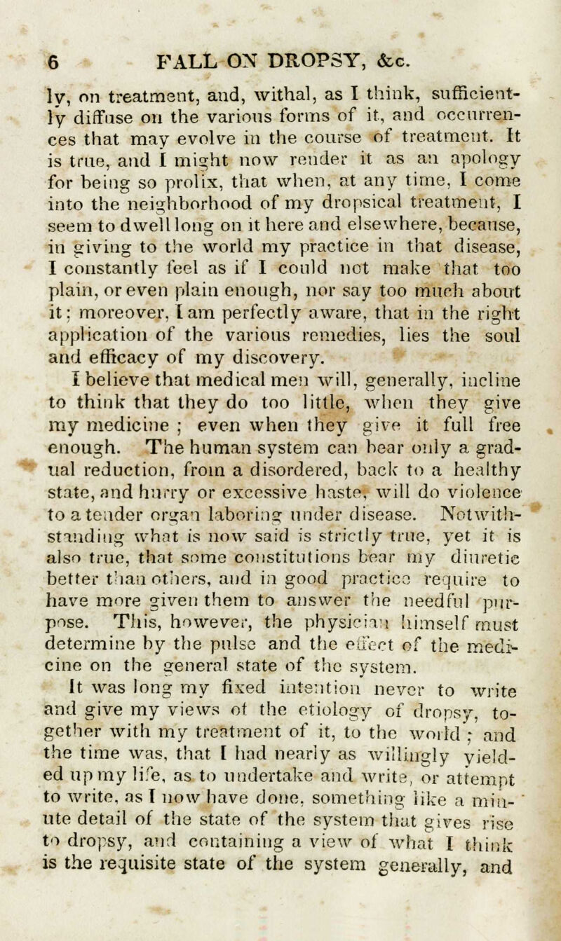 ly, on treatment, and, withal, as I think, sufficient- ly diffuse on the various forms of it, and occurren- ces that may evolve in the course of treatment. It is true, and I might now render it as an apology for being so prolix, that when, at any time, I come into the neighborhood of my dropsical treatment, I seem to dwell long on it here and elsewhere, because, in giving to the world my practice in that disease, I constantly feel as if I could not make that, too plain, or even plain enough, nor say too much about it; moreover, lam perfectly aware, that in the right application of the various remedies, lies the soul and efficacy of my discovery. I believe that medical men will, generally, incline to think that they do too little, when they give my medicine ; even when they give it full free enough. The human system can bear only a grad- ual reduction, from a disordered, back to a healthy state, and hurry or excessive haste, will do violence to a tender organ laboring under disease. Notwith- standing what is now said is strictly true, yet it is also true, that some constitutions bear my diuretic better than others, and in good practice require to have more given them to answer the needful pur- pose. This, however, the physician himself must determine by the pulse and the euect of the medi- cine on the general state of the system. It was long my fixed intention never to write and give my views of the etiology of dropsy, to- gether with my treatment of it, to the world - and the time was, that I had nearly as willingly yield- ed up my life, as to undertake and write, or attempt to write, as I now have done, something like a miu- ' ute detail of the state of the system that gives rise to dropsy, and containing a view of what I think is the requisite state of the system generally, and