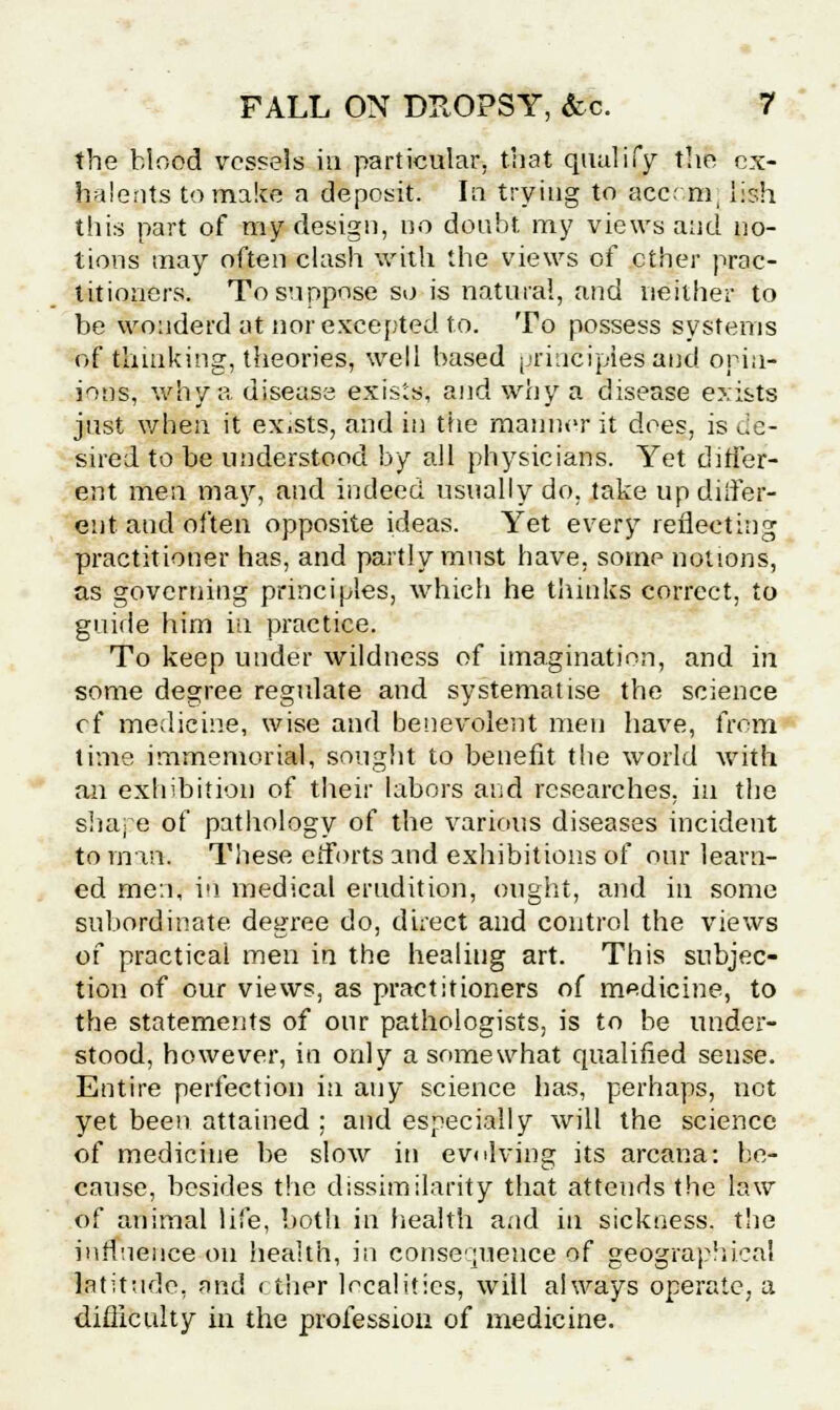 the blood vessels in particular, that qualify the ox- halents to make a deposit. In trying to ace; m lish this part of my design, no doubt my views and no- tions may often clash with the views of ether prac- titioners. To suppose so is natural, and neither to be wouderd at nor excepted to. To possess systems of thinking, theories, well based principles and opin- ions, why a disease exists, and why a disease exists just when it exists, and in the manner it does, is de- sired to be understood by all physicians. Yet differ- ent men may, and indeed usually do, take up diifer- ent and often opposite ideas. Yet every reflecting practitioner has, and partly must have, some notions, as governing principles, which he thinks correct, to guide him in practice. To keep under wildness of imagination, and in some degree regulate and systematise the science cf medicine, wise and benevolent men have, from time immemorial, sought to benefit the world with an exhibition of their labors and researches, in the shape of pathology of the various diseases incident to man. These efforts and exhibitions of our learn- ed men, in medical erudition, ought, and in some subordinate degree do, direct and control the views of practical men in the healing art. This subjec- tion of our views, as practitioners of medicine, to the statements of our pathologists, is to be under- stood, however, in only a somewhat qualified sense. Entire perfection in any science has, perhaps, not yet been attained ; and especially will the science of medicine be slow in evolving its arcana: be- cause, besides the dissimilarity that attends the law of animal life, both in health and in sickness, the influence on health, in consequence of geographical latitude, and ether localities, will always operate, a difliculty in the profession of medicine.
