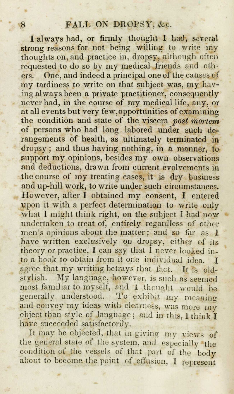 I always had, or firmly thought I had, several strong reasons for not being willing to write my thoughts on, and practice in, dropsy, although often requested to do so by my medical friends and oth- ers. One, and indeed a principal one of the causes of my tardiness to write on that subject was, my hav- ing always been a private practitioner, consequently never had, in the course of my medical life, any, or at all events but very few, opportunities of examining the condition and state of the viscera post mortem of persons who had long labored under such de- rangements of health, as ultimately terminated in dropsy ; and thus having nothing, in a manner, to support my opinions, besides my own observations and deductions, drawn from current evolvements in the course of my treating cases, it is dry business and up-hill work, to write under such circumstances. However, after I obtained my consent, I entered upon it with a perfect determination to write only what I might think right, on the subject I had now undertaken to treat of, entirely regardless of ether men's opinions about the matter; and so far as 1 have written exclusively on dropsy, either of its theory or practice, I can say that I never looked in- to a book to obtain from it one individual idea. I agree that my writing betrays that fact. It is old- stylish. My language, however, is such as seemed most familiar to myself, and I thought would be generally understood. To exhibit my meaning and convey my ideas with clearness, was more my object than style of language ; and in this, I think I have succeeded satisfactorily. It may be objected, that in giving my views of the general state of the system, and especially the condition of the vessels of that part of the body about to become, the point of effusion, I represent