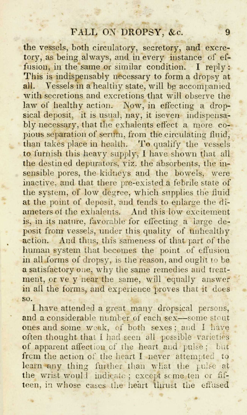 the vessels, both circulatory, secretory, and excre- tory, as being always, and in every instance of ef- fusion, in the same or similar condition. I reply: This is indispensably necessary to form a dropsy at all. Vessels in a healthy state, will be accompanied with secretions and excretions that will observe the law of healthy action. jNow, in effecting a drop- sical deposit, it is usual, nay, it iseven indispensa- bly necessary, that the exhalents effect a more co- pious separation of serum, from the circulating fluid, than takes place in health. To qualify the vessels to furnish this heavy supply, I have shown that all the destined depurators, viz. the absorbents, the in- sensible pores, the kidneys and the bowels, were inactive, and that there pre-existed a febrile state of the system, of low degree, which supplies the fluid at the point of deposit, and tends to enlarge the di- ameters of the exhalents. And this low excitement is, in its nature, favorable for effecting a large de- posit from vessels, under this quality of unhealthy action. And thus, this sameness of that part of the human system that becomes the point of effusion in all forms of dropsy, is the reason, and ought to be a satisfactory one, why the same remedies aud treat- ment, or ve y near the same, will equally answer in all the forms, and experience proves that it does so. I have attended a great many dropsical persons, and a considerable number of each sex—some strut ones and some weak, of both sexes ; aud I have often thought thai I had seen all possible varieties of apparent affection of the heart and pulse; but from the action o;' the heart I never attempted to learn any thing further titan what the pulse at the wrist woul.1 indicate ; except seme ten or fif- teen, in whose cases the heart thrust the effused