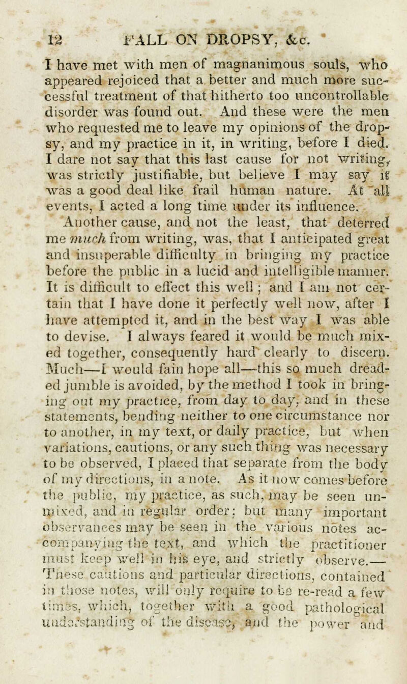 I have met with men of magnanimous souls, who appeared rejoiced that a better and much more suc- cessful treatment of that hitherto too uncontrollable disorder was found out. And these were the men who requested me to leave my opinions of the drop- sy, and my practice in it, in writing, before I died. I dare not say that this last cause for not writing,- was strictly justifiable, but believe I may say it was a good deal like frail human nature. At all events, I acted a long time under its influence. Another cause, and not the least, that deterred me much from writing, was, that I anticipated great and insuperable difficulty in bringing my practice before the public in a lucid and intelligible manner. It is difficult to effect this well; and I am not cer- tain that I have done it perfectly well now, after I have attempted it, and in the best way I was able to devise. I always feared it would be much mix- ed together, consequently hard clearly to discern. Much—[ would fain hope all—this so much dread- ed jumble is avoided, by the method I took in 'bring*- ing out my practice, from day to day, and in these statements, beading neither to one circumstance nor to another, in my text, or daily practice, but when variations, cautions, or any such thing was necessary to be observed, I placed that separate from the body of my directions, in a note. As it now comes before the public, my practice, as such, may be seen un- mixed, and in regular order; but many important observances may be seen in the various notes ac- feeiBpanying the text, and which the practitioner rnust ker-p well in his eye, and strictly observe. Tnese cautions and particular directions, contained' in those notes, will only require to be re-read a few times, which, together with a good pathological understanding of the disease, and the power and