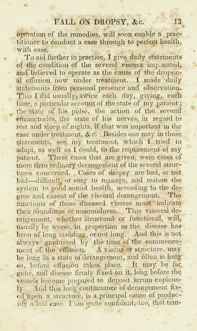 operation of the remedies, will soon enable a prac- titioner to conduct a case through to perfect health, with ease. To aid further in practice, I give daily statements of the condition of the several viscera implicated, and believed to operate as the cause of the dropsic- al effusion now under treatment. I made daily statements from personal presence and observation. This I did usually, twice each day, giving, each time, a particular account of the state of my patient; the state of his pulse, the action of the several emunctories, the state of his nerves, in regard to rest and sleep of nights, if that was important in the case under treatment, &c. Besides one may in those statements, see my treatment, which I tried to adapt, as well as 1 could, to the requirement of my patient. These cases that are given, were cases of more than ordinary derangement of the several struc- tures concerned. Cases of dropsy are bad, or not bad—difficult, or easy to manage, and restore the system to good sound health, according to the de- gree and extent of the viscera] derangement. The functions of these diseased viscera must indicate their soundness or unsoundness. This visceral de- rangement, whether structural or functional, will, usually be worse, in proportion as the disease has been of long standing, or not long. And this is not always graduated by the time of the commence- ment of the effusion. A vise us or structure, may be long in a state of derangement, and often is long so, before effusion takes place. It may be far gone, and disease firmly fixed on it, long before the vessels become prepared to deposit serum copious- ly. And this long continuance of derangement fix- ed upon a structure, is a principal cause of produc- iif| a bad case. 1 am quite confident, too, that tern-