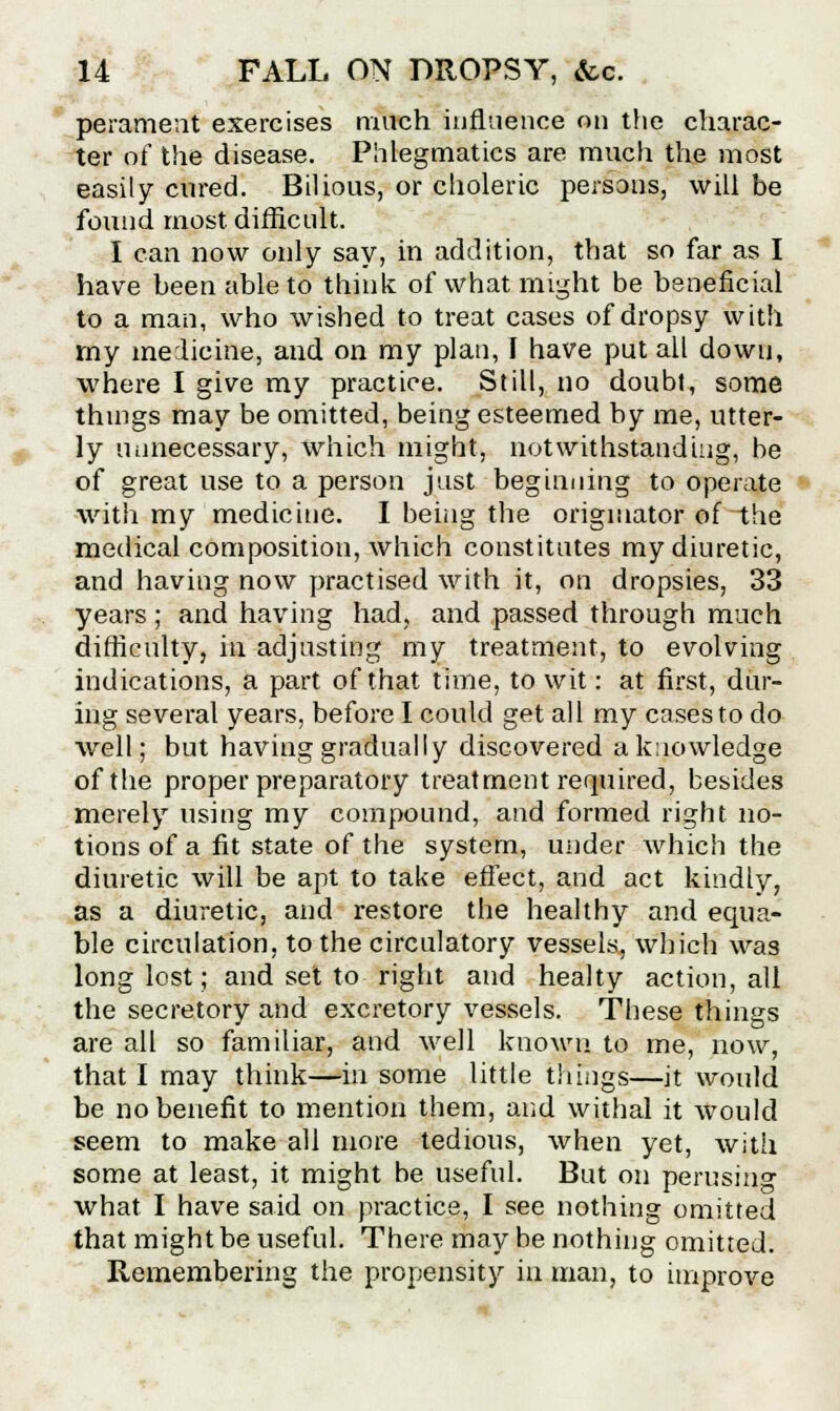 perament exercises much influence on the charac- ter of the disease. Phlegmatics are much the most easily cured. Bilious, or choleric persons, will be found most, difficult. I can now only say, in addition, that so far as I have been able to think of what might be beneficial to a man, who wished to treat cases of dropsy with my medicine, and on my plan, I have put all down, where I give my practice. Still, no doubt, some things may be omitted, being esteemed by me, utter- ly unnecessary, which might, notwithstanding, be of great use to a person just beginning to operate with my medicine. I being the originator of-the medical composition, which constitutes my diuretic, and having now practised with it, on dropsies, 33 years; and having had, and passed through much difficulty, in adjusting my treatment, to evolving indications, a part of that time, to wit: at first, dur- ing several years, before I could get all my cases to do well; but having gradually discovered a knowledge of the proper preparatory treatment required, besides merely using my compound, and formed right no- tions of a fit state of the system, under which the diuretic will be apt to take effect, and act kindly, as a diuretic, and restore the healthy and equa- ble circulation, to the circulatory vessels, which was long lost; and set to right and healty action, all the secretory and excretory vessels. These things are all so familiar, and well known to me, now, that I may think—in some little things—it would be no benefit to mention them, and withal it would seem to make all more tedious, when yet, with some at least, it might be useful. But on perusing what I have said on practice, I see nothing omitted that might be useful. There may be nothing omitted. Remembering the propensity in man, to improve