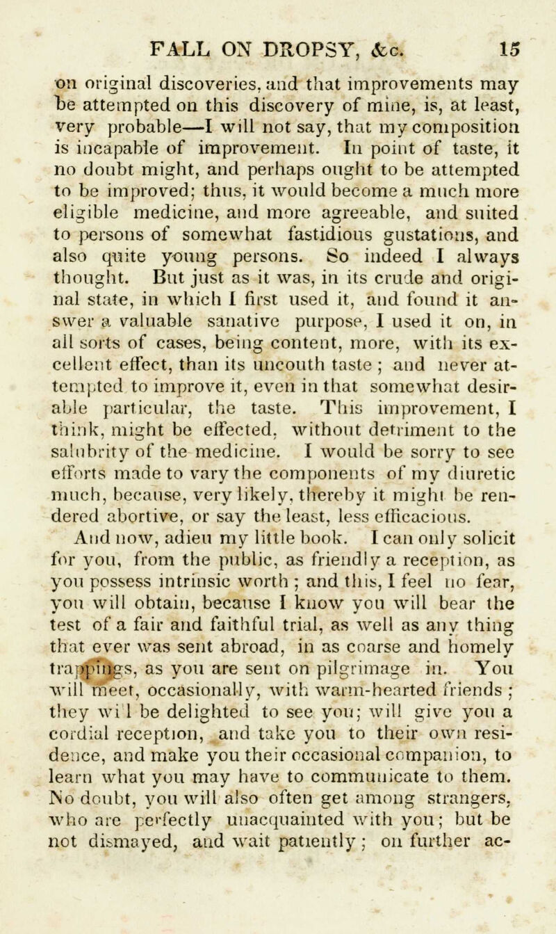 on original discoveries, and that improvements may lie attempted on this discovery of mine, is, at least, very probable—I will not say, that my composition is incapable of improvement. In point of taste, it no doubt might, and perhaps ought to be attempted to be improved; thus, it would become a much more eligible medicine, and more agreeable, and suited to persons of somewhat fastidious gustations, and also quite young persons. So indeed I always thought. But just as it was, in its crude and origi- nal state, in which I first used it, and found it an- swer a valuable sanative purpose, I used it on, in all sorts of cases, being content, more, with its ex- cellent effect, than its uncouth taste ; and never at- tempted to improve it, even in that somewhat desir- able particular, the taste. This improvement, I think, might be effected, without detriment to the salubrity of the medicine. I would be sorry to see efforts made to vary the components of my diuretic much, because, very likely, thereby it mighi be ren- dered abortive, or say the least, less efficacious. And now, adieu my little book. I can only solicit for you, from the public, as friendly a reception, as you possess intrinsic worth ; and this, I feel no fear, you will obtain, because I know you will bear the test of a fair and faithful trial, as well as any thing that ever was sent abroad, in as coarse and homely tra ipuigs, as you are sent on pih rimage in. You will meet, occasionally, with warm-hearted friends ; they wi'l be delighted to see you; will give you a cordial reception, and take you to their own resi- dence, and make you their occasional companion, to learn what you may have to communicate to them. No doubt, you will also often get among strangers, who are perfectly unacquainted with you; but be not dismayed, aud wait patiently; on further ac-