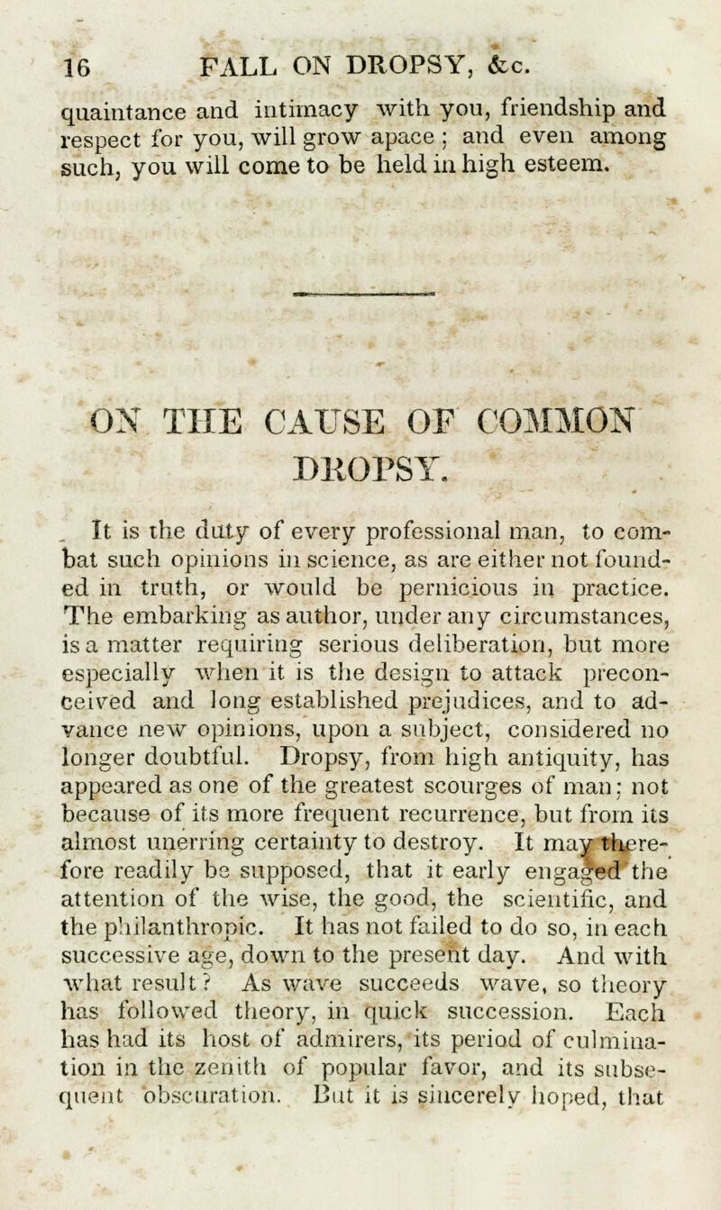 quaintance and intimacy with you, friendship and respect for you, will grow apace ; and even among such, you will come to be held in, high esteem. OX THE CAUSE OF COMMON DKOPSY. It is the daty of every professional man, to com- bat such opinions in science, as are either not found- ed in truth, or would be pernicious in practice. The embarking as author, under any circumstances, is a matter requiring serious deliberation, but more especially when it is the design to attack precon- ceived and long established prejudices, and to ad- vance new opinions, upon a subject, considered no longer doubtful. Dropsy, from high antiquity, has appeared as one of the greatest scourges of man; not because of its more frequent recurrence, but from its almost unerring certainty to destroy. It may there- fore readily be supposed, that it early engaged the attention of the wise, the good, the scientific, and the philanthropic. It has not failed to do so, in each successive age, down to the present day. And with what result? As wave succeeds wave, so theory has followed theory, in quick succession. Each has had its host of admirers, its period of culmina- tion in the zenith of popular favor, and its subse- quent obscuration. But it is sincerely hoped, that