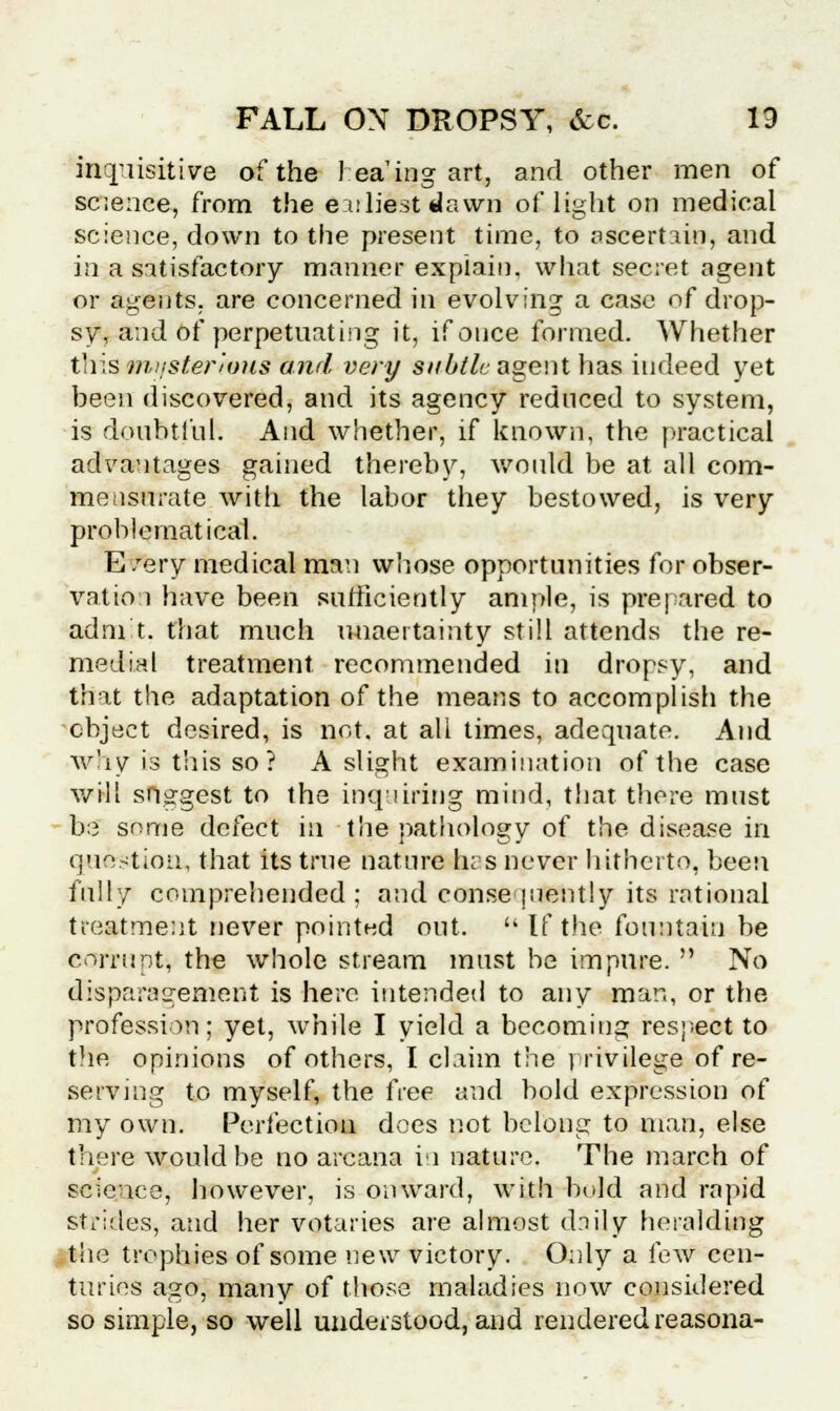 inquisitive of the 1 ea'ing art, and other men of science, from the earliest dawn of light on medical science, down to the present time, to ascertain, and in a satisfactory manner explain, what secret agent or agents, are concerned in evolving a case of drop- sy, and of perpetuating it, if once formed. Whether this miister'nms and very subtle agent has indeed yet been discovered, and its agency reduced to system, is doubtful. And whether, if known, the practical advantages gained thereby, would be at all com- mensurate with the labor they bestowed, is very problematical. E/ery medical man whose opportunities for obser- vation have been sufficiently ample, is prepared to adm't. that much uncertainty still attends the re- medial treatment recommended in dropsy, and that the adaptation of the means to accomplish the object desired, is not. at all times, adequate. And why is this so? A slight examination of the case will suggest to the inquiring mind, that there must be some defect in the pathology of the disease in question, that its true nature has never hitherto, been fully comprehended; and consequently its rational treatment never pointed out. If the fountain be corrupt, the whole stream must be impure.  No disparagement is here intended to any man, or the profession; yet, while I yield a becoming respect to tire opinions of others, I claim the rrivilege of re- serving to myself, the free and bold expression of my own. Perfection does not belong to man, else there would be no arcana in nature. The march of science, however, is onward, with bold and rapid strides, and her votaries are almost daily heralding the trophies of some new victory. Only a few cen- turies ago, many of those maladies now considered so simple, so well understood, and rendered reasona-