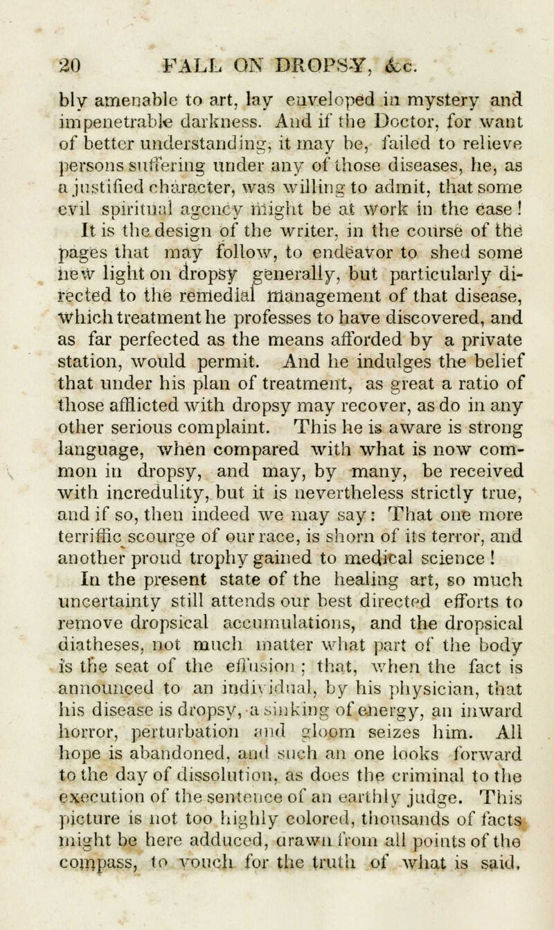 bly amenable to art, lay enveloped in mystery and impenetrable darkness. And if the Doctor, for want of better understanding, it may be, failed to relieve persons suffering under any of those diseases, he, as a justified character, was willing to admit, that some evil spiritual agency might be at work in the ease ! It is the design of the writer, in the course of the pages that may follow, to endeavor to shed some new light on dropsy generally, but particularly di- rected to the remedial management of that disease, which treatment he professes to have discovered, and as far perfected as the means afforded by a private station, would permit. And he indulges the belief that under his plan of treatment, as great a ratio of those afflicted with dropsy may recover, as do in any other serious complaint. This he is aware is strong language, when compared with what is now com- mon in dropsy, and may, by many, be received with incredulity, but it is nevertheless strictly true, and if so, then indeed we may say: That one more terriffic scourge of our race, is shorn of its terror, and another proud trophy gained to medical science! In the present state of the healing art, so much uncertainty still attends our best directed efforts to remove dropsical accumulations, and the dropsical diatheses, not much matter what part of the body is the seat of the effusion ; that, when, the fact is annoimced to an individual, by his physician, that his disease is dropsy, a sinking of energy, an inward horror, perturbation ;md sloom seizes him. All hope is abandoned, and such an one looks forward to the day of dissolution, as does the criminal to the execution of the sentence of an earthly judge. This picture is not too highly colored, thousands of facts might be here adduced, arawn from all points of the compass, to vouch for the truth of what is said.