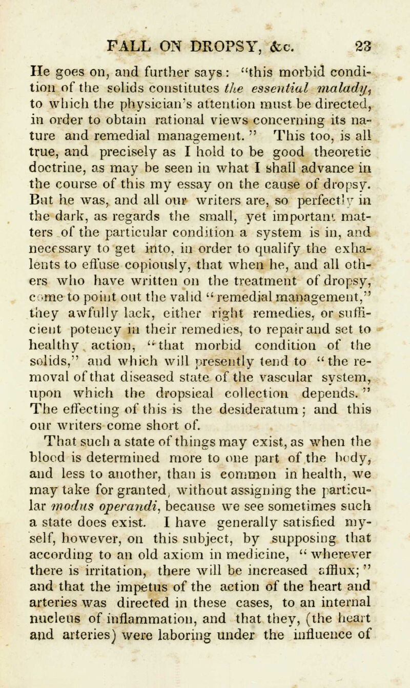 He goes on, and further says: this morbid condi- tion of the solids constitutes the essential malady, to which the physician's attention must be directed, in order to obtain rational views concerning its na- ture and remedial management.  This too, is all true, and precisely as I hold to be good theoretic doctrine, as may be seen in what I shall advance in the course of this my essay on the cause of dropsy. But he was, and all our writers are, so perfect' y in the dark, as regards the small, yet important mat- ters of the particular condition a system is in, and necessary to get into, in order to qualify the exha- lents to effuse copiously, that when he, and all oth- ers who have written on the treatment of dropsy, come to point out the valid  remedial management, they awfully lack, either right remedies, or suffi- cient potency in their remedies, to repair and set to healthy action, that morbid condition of the solids, and which will presently tend to the re- moval of that diseased state of the vascular system, upon which the dropsical collection depends.  The effecting of this is the desideratum; and this our writers come short of. That such a state of things may exist, as when the blood is determined more to erne part of the body, and less to another, than is common in health, we may take for granted, without assigning the particu- lar modus operandi, because we see sometimes such a state does exist. I have generally satisfied my- self, however, on this subject, by supposing that according to an old axiom in medicine,  wherever there is irritation, there will be increased efflux;  and that the impetus of the action of the heart and arteries was directed in these cases, to an internal nucleus of inflammation, and that they, (the heart and arteries) were laboring under the influence of