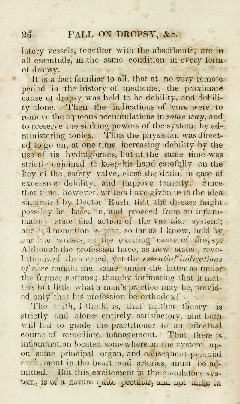 latory vessels, together with the absorbents, are in all essentials, in the same condition, in every form of dropsy.. It is a fact familiar to all. that at no very remote period iti the history of medicine, the proximate cause ot dropsy was held to be debility, and debili- ty alone. Then the indications of cure were, to remove the aqueous accumulations in some way, and to preserve the sinking powers of the system, by ad- ministering tonics. Thus the physician was direct- ed to go on, at one time increasing debility by the use of his hydragogues, but at the same time was strict'/ enjoined to keep-his baud carefully on the key of the safety valve, close the drain, in case of excessive debility, and improve tonicity. Since that t; Be, however, writers have given u*tp the tdea su; gej It I by D©ctor Rush, that the disease m-ight possih y be based in, and proceed from an inflam- matory state and action of the Vjasculai system; a id ■ ■bnnmatioti is gp\y, so iar as I know, held by o'i I: ,c writers, as toe etching cause of sTr$psy| Although the profession have, as now stated, revo- li »■ nized their creed, yet the essentiaFinuicaiittits bfm re re.inai:i the same under the latter as under the former nations; thereby intimating .hat it mat- ters but little what a man's practice may be, provid- ed only thi . Ins profession be orthodox! The t' uth, I think, is,, that' rieifcbej theory is strictly aa4 alone entirely satisfactory, and both will ft. d to guide the practitioner to an effectual course of remediate management. That there is . inflammation located somewhere in the svstem. up- on some principal organ, and cdjfosequent pyrexia! . '..uient in the heart and arteries, must be ad- mitted. But this excitement in the circulatory sys- tem, is ui a iiavuru ignite j.sjcuuoi';- a.iu uui atLifg *;i