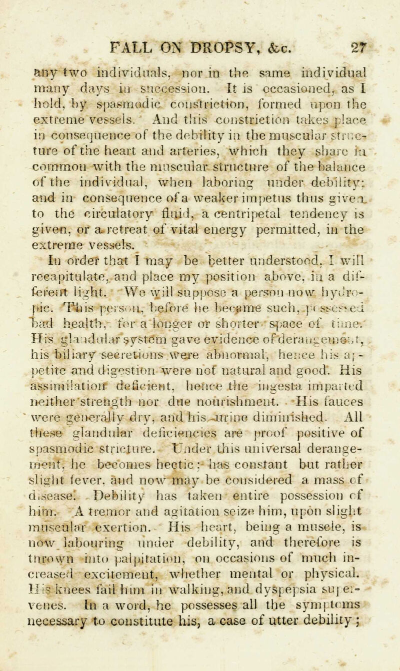 any two individuals, nor in the same individual many days in succession. It is occasioned, as I hold, by spasmodic constriction, formed upon the extreme vessels. And this constriction takes place in consequence of the debility in the muscular struc- ture of the heart and arteries, which they share iu common with the muscular structure of the balance of the individual, when laboring under debility: and in consequence of a weaker impetus thus given, to the circulatory fluid, a centripetal tendency is given, or a. retreat of vital energy permitted, in the extreme vessels. In order that I may be better understood, I will recapitulate, and place my position above, iu a dif- ferent light. We will suppose a person now hydro- pic. This pcrswii, before he became such, p< ssc^ei bad health, for a 'longer or shorter space of time: His glridalar system gave evidence oF*deraugesp£t,i. his biliary secretions were abnormal, hence his a;- petite and digestion were hof natural and good. His assimilation deficient, hence the ingesta imparted neither'strength nor due nourishment. His fauces were generally dry, and his -urine diminished. All these glandular deficiencies are proof positive of spasmodic stricture. Under this universal derange- ment, he becomes hectic : has constant but rather slight fever, and now may be considered a mass of disease! Debility has taken entire possession of him. A tremor and agitation seize him, upon slight muscular exertion. His heart, being a muscle, is now labouring under debility, and therefore is thrown into palpitation, on occasions of much in- creased excitement, whether mental or physical. Ij is knees fail him in walking, and dyspepsia suj e:- venes. In a word, he possesses all the synaj t< ms necessary to constitute his, a case of utter debility ;