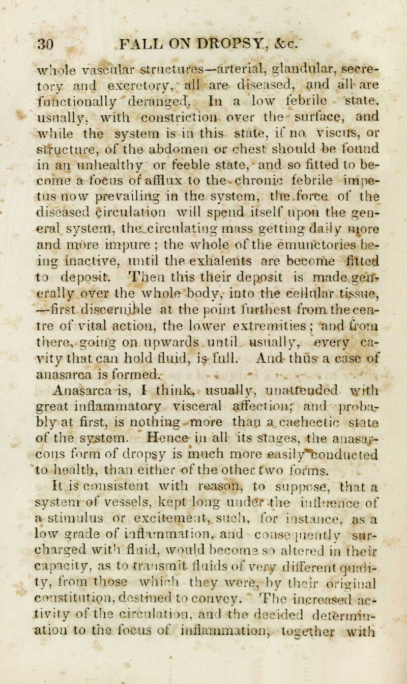 whole vascular structures—arterial, glandular, secre- tory and excretory, all are diseased, and all- are functionally deranged. In a low febrile state, usually, with constriction over the surface, and while the system is in this state, if no. viscirS, or structure, of the abdomen or chest should be found in an unhealthy or feeble state,- and so fitted to be- come a focus of afflux to the chronic febrile impe- tus now prevailing in the system, the force of the diseased circulation will spend itself upon the gen- eral system, the.circulating mass getting daily n^ore and more impure ; the whole of the emunctories be- ing inactive, until the exhalents are become fitted to deposit. Then this their deposit is made gen- erally over the whole body, into the cellular tissue, —first discernible at the point furthest from the cen- tre of vital action, the lower extremities ; and from there, going on upwards until usually, every ca- vity that can hold fluid, is full. And thus a case of anasarca is formed. Anasarca is, I think, usually, unattended with great inflammatory visceral affection; and -proba.- bly at first, is nothing more than a cachectic slate of the system. Hence in all its stages, the auasai- cous form of dropsy is much more easily^bonducted to health, than either of the other two forms. It is consistent with reason, to suppose, that a system of vessels, kept long under-the influence of a stimulus or excitement, such, for instance, as a low grade of inflammation, and consequently sur- charged with fluid, would become so altered in their capacity, as to transmit fluids of vej^F different quali- ty, from those which they were, by their original constitution, destined to convey. The increased ac- tivity of the circulation, and the decided determin- ation to the focus of inflammation, together with