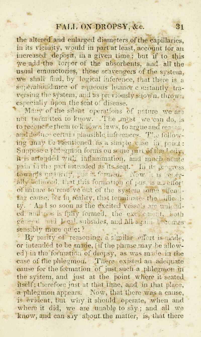 the altered'and enlarged diameters of the capillaries, in its vicinity, would in part at least, account lor an increased deposit, in. a given time ; but if to this we add the torpor of the absorbents, and all the usual emunctories, those scavengers of the system, we shall find, by logical inference, that there is a superabundance of aqtte'ous humor c itistanrty tra- ve.rsing the system, and &s ore viously shown, throw u especial,/ upon the scat of disease. Miify of the silent operations of nature we a1': not fjerrrr'tteH to kt\ow. The mj^t are can do, is to reconcile them to Itn^wn laws', to arjj'ueand rea frndd'-'ii,:- ceftai i plausible iufereuc.es. T'.^- fbllovy- ing may i. : Ffietttioneo' as^a simple viie ia poiti : Suppose a phlegmon forms on some pa>i,J>f the '■ dy, it is attend'-l -.iu. inflammation, and much acute gain 1 i th ; paH ifrtended as'iis-seat.' hi it< ,/, egress towards n.ip.t :;i ;. , ' '' ^mieda jow '. is a, er- all v '- li■••...'! i sat .this fonSatigfj of pas is a,, erfoj of nature to renfi ve out of the system .<v,p-' *^'eu - fitg cause, foj in reality, that tefiauhates the . .die ;- ty. An 1 so soon as tire excited yessS g arc unl d- ed a d : •:■ is f:diy formed, the exe'j en t. . oth ee • i :; 1 <: !. subsides, and. .alL aga a j 5 rr:£s sensibly more quiet ? • I\y parity of reasoning, a simila* effort is nad.e, or intended to be made, (if the phrase may be allow- ed) in the formation of dropsy, as was made ia the case of the phlegmon. Tiiere existed an adequate cause for the formation of just such a phlegmon in the system, and just at the point where it. seated itself; thereforejnst at that time, and in that place, a phlegmon appears. Now, that there was a cause, is evident, but why it should operate, when and where it did, we are unable to say ; and all we know, and can say about the matter, is, that there