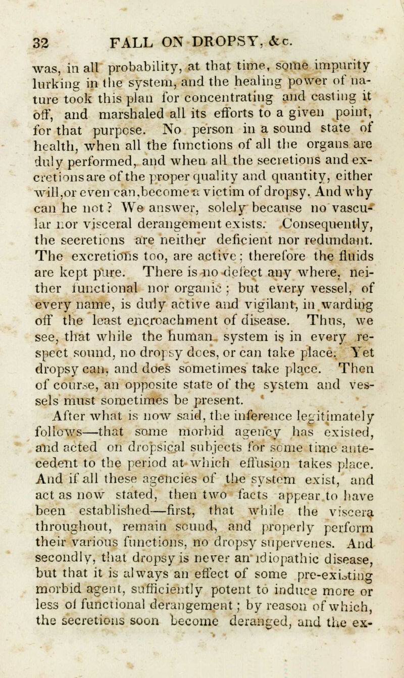 was, in all probability, at that time, some impurity- lurking in the system, and the healing power of na- ture took this plan for concentrating and casting it off, and marshaled all its efforts to a given poim\ for that purpose. No person in a sound state of health, when all the functions of all the organs are duly performed, and when all the secretions and ex- cretions are of the proper quality and quantity, either will,or even can,become-a victim of dropsy. And why can he not ? We answer, solely because no vascu- lar i:or visceral derangement exists. -Consequently, the secretions are neither deficient nor redundant. The excretions too, are active ; therefore the fluids are kept pure. There is no -delect any where, nei- ther functional nor organic ; but every vessel, of every name, is duly active and vigilant-, in.warding off the least encroachment of disease. Thus, we see, that while the human, system is in every re- spect sound, no dropsy decs, or can take place. Yet dropsy can, and does sometimes take place. Then of course, an opposite state of the system and ves- sels must sometimes be present. After what is now said, the inference legitimately follows—that some morbid agency has existed, and acted on dropsical subjects for seme time ante- cedent to the period at which effusion takes place. And if all these agencies of the system exist, and act as now stated, then two facts appear to have been established—first, that while the viscera throughout, remain sound, and properly perform their various functions, no dropsy supervenes. And secondly, that dropsy is never an'idiopathic disease, but that it is always an effect of some pre-existing morbid agent, sufficiently potent to induce more or less ol functional derangement; by reason of which, the secretions soon become deranged, and the ex-