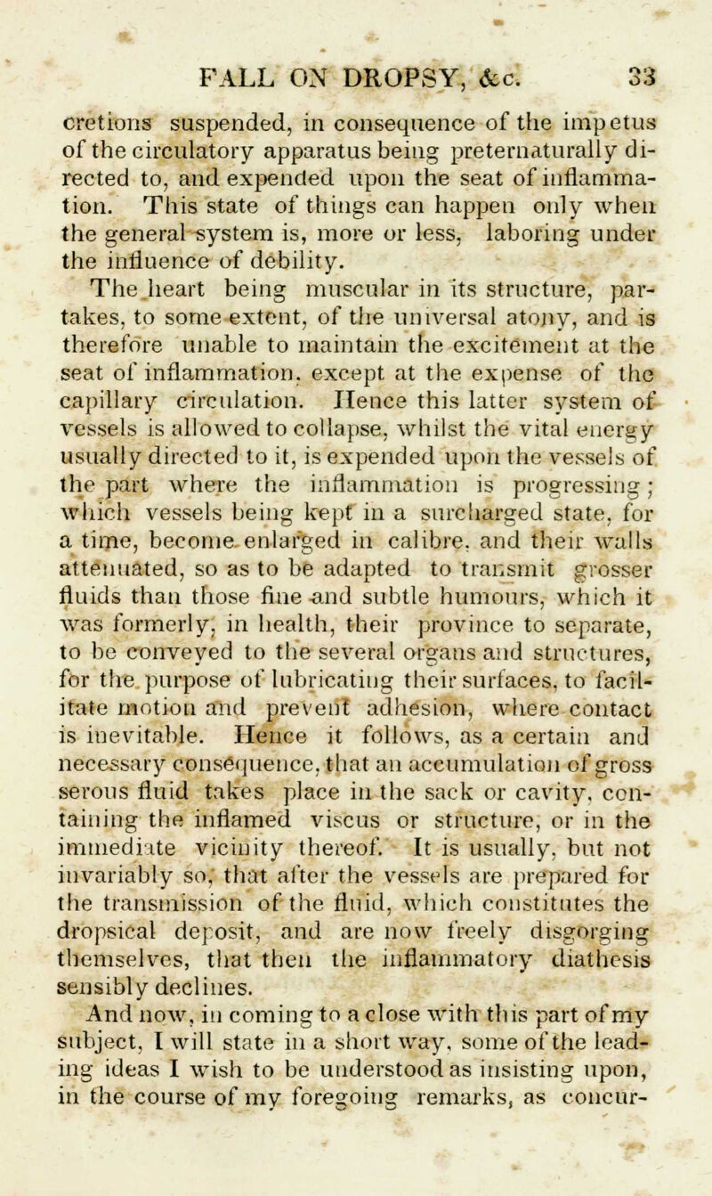 cretions suspended, in consequence of the impetus of the circulatory apparatus being preternaturally di- rected to, and expended upon the seat of inflamma- tion. This state of things can happen only when the general system is, more or less, laboring under the influence of debility. The .heart being muscular in its structure, par- takes, to some extent, of the universal atony, and is therefore unable to maintain the excitement at the seat of inflammation, except at the expense of the capillary circulation. Hence this latter system of vessels is allowed to collapse, whilst the vital energy usually directed to it, is expended upon the vessels of the part where the inflammation is progressing; which vessels being kept in a surcharged state, for a time, become, enlarged in calibre, and their walls attenuated, so as to be adapted to transmit grosser fluids than those fine and subtle humours, which it was formerly, in health, their province to separate, to be conveyed to the several organs and structures, for the purpose of lubricating their surfaces, to facil- itate motion and prevent adhesion, where contact is inevitable. Hence it follows, as a certain and necessary consequence, that an accumulation of gross serous fluid takes place in the sack or cavity, con- taining the inflamed viscus or structure, or in the immediate vicinity thereof. It is usually, but not invariably so, that after the vessels are prepared for the transmission of the fluid, which constitutes the dropsical deposit, and are now freely disgorging themselves, that then the inflammatory diathesis sensibly declines. And now, in coming to a close with this part of my subject, I will state in a short way, some of the lead- ing ideas I wish to be understood as insisting upon, in the course of mv foregoing remarks, as concur-